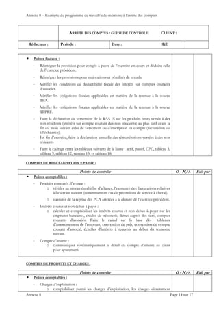 Annexe 8 – Exemple du programme de travail/aide-mémoire à l’arrêté des comptes
ARRETE DES COMPTES : GUIDE DE CONTROLE CLIENT :
Rédacteur : Période : Date : Réf.
 
 
 
Annexe 8 Page 14 sur 17
 Points fiscaux :
‐ Réintégrer la provision pour congés à payer de l’exercice en cours et déduire celle
de l’exercice précédent.
‐ Réintégrer les provisions pour majorations et pénalités de retards.
‐ Vérifier les conditions de déductibilité fiscale des intérêts sur comptes courants
d’associés.
‐ Vérifier les obligations fiscales applicables en matière de la retenue à la source
TPA.
‐ Vérifier les obligations fiscales applicables en matière de la retenue à la source
TPPRF.
‐ Faire la déclaration de versement de la RAS IS sur les produits bruts versés à des
non résidents (intérêts sur compte courant des non résidents) au plus tard avant la
fin du mois suivant celui de versement ou d’inscription en compte (facturation ou
à l’échéance).
‐ En fin d’exercice, faire la déclaration annuelle des rémunérations versées à des non
résidents
‐ Faire le cadrage entre les tableaux suivants de la liasse : actif, passif, CPC, tableau 3,
tableau 9, tableau 12, tableau 15, et tableau 18.
COMPTES DE REGULARISATION – PASSIF :
Points de contrôle O - N/A Fait par
 Points comptables :
‐ Produits constatés d’avance :
o vérifier au niveau du chiffre d’affaires, l’existence des facturations relatives
à l’exercice suivant (notamment en cas de prestations de service à cheval).
o s’assurer de la reprise des PCA arrêtées à la clôture de l’exercice précédent.
‐ Intérêts courus et non échus à payer :
o calculer et comptabiliser les intérêts courus et non échus à payer sur les
emprunts bancaires, crédits de trésorerie, dettes auprès des tiers, comptes
courants d’associés. Faire le calcul sur la base des : tableaux
d’amortissement de l’emprunt, convention de prêt, convention de compte
courant d’associé, échelles d’intérêts à recevoir au début du trimestre
suivant.
‐ Compte d’attente :
o communiquer systématiquement le détail du compte d’attente au client
pour apurement.
COMPTES DE PRODUITS ET CHARGES :
Points de contrôle O - N/A Fait par
 Points comptables :
‐ Charges d’exploitation :
o comptabiliser parmi les charges d’exploitation, les charges directement
 