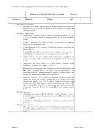 Annexe 8 – Exemple du programme de travail/aide-mémoire à l’arrêté des comptes
ARRETE DES COMPTES : GUIDE DE CONTROLE CLIENT :
Rédacteur : Période : Date : Réf.
 
 
 
Annexe 8 Page 16 sur 17
‐ Charges non courantes :
o à l’exception des petites régularisations de lettrage, demander au client son
accord formel pour solder les créances non justifiées au niveau des
comptes de l’actif.
‐ Produits d’exploitation :
o comptabiliser le chiffre d’affaires en faisant la distinction entre le CA local
et le CA à l’export. Utiliser les comptes prévus par le plan comptable
général.
o vérifier l’exhaustivité du chiffre d’affaires en contrôlant la séquence
numérique des factures de vente.
o vérifier l’exhaustivité des avoirs en contrôlant la séquence numérique des
factures d’avoirs.
o demander l’état des BL ou travaux non encore facturés et provisionner le
chiffre d’affaires complémentaire en contrepartie du compte 3427.
o vérifier s’il n’y a pas un « produit constaté d’avance » à régulariser au
niveau du compte 4491, notamment pour les prestations de services à
cheval.
o comptabiliser les avoirs relatifs aux « rabais, remises, ristournes après
facturation » au niveau des comptes 7119/7129.
o Renseigner systématiquement les références des clients bénéficiaires des
RRR après facturation lors de la mise à jour de comptabilité. Cela
permettra de faciliter l’établissement en fin d’exercice de l’état annuel des
« honoraires, commissions et RRR après facturation ».
o utiliser les comptes 7197 « transfère de charges », soit pour activer des
charges au niveau des comptes « immo en non valeurs », soit pour
refacturer des charges par « notes de débit ». En cas de refacturation des
charges par le biais d’une facture, à utiliser de préférence le compte 7127
« ventes de produits accessoires ». A noter que les remboursements des
sinistres par l’assurance devront être comptabilisés au niveau du compte
7197.
‐ Produits financiers :
o vérifier l’imputation comptable des différents produits financiers : intérêts
prêts, intérêts sur créances financières, revenus des TP, produits nets sur
cession des TVP.
o vérifier le cut-off des charges financières : intérêts courus et non échus à
percevoir.
‐ Produits non courants :
o à l’exception des petites régularisations de lettrage, demander au client son
accord formel pour solder des dettes non justifiées au niveau des comptes
du passif.
 