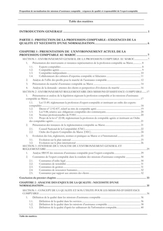 Proposition de normalisation des missions d’assistance comptable : exigences de qualité et responsabilité de l’expert-comptable
Table des matières
Table des matières
INTRODUCTION GENERALE ........................................................................................................... 1
PARTIE I : PROTECTION DE LA PROFESSION COMPTABLE : EXIGENCES DE LA
QUALITE ET NECESSITE D’UNE NORMALISATION...................................................................6
CHAPITRE 1 : PRESENTATION DE L’ENVIRONNEMENT ACTUEL DE LA
PROFESSION COMPTABLE AU MAROC ..........................................................................................7
SECTION 1 : ENVIRONNEMENT GENERAL DE LA PROFESSION COMPTABLE AU MAROC......................7
1. Présentation des intervenants et instances représentatives de la profession comptable au Maroc.............. 8
1.1. Experts-comptables..................................................................................................................................... 8
1.2. Comptables agréés ....................................................................................................................................... 9
1.3. Comptables indépendants......................................................................................................................... 10
1.4. Collaborateurs des cabinets d’expertise comptable et fiduciaires........................................................ 11
2. Analyse de l’offre des profils pour le marché de l’assistance comptable....................................................... 12
3. Présentation du marché d’assistance comptable au Maroc ............................................................................. 14
4. Analyse de la demande : attentes des clients et perspectives d’évolution du marché .................................. 16
SECTION 2 : ENVIRONNEMENT REGLEMENTAIRE DES MISSIONS D’ASSISTANCE COMPTABLE.......17
1. Présentation et analyse de la législation régissant la profession comptable et les missions d’assistance
comptable au Maroc........................................................................................................................................................ 17
1.1. Loi 15-89, réglementant la profession d’expert-comptable et instituant un ordre des experts-
comptables .................................................................................................................................................................. 18
1.2. Décret n° 2-92-837, relatif au titre de comptable agréé........................................................................ 19
1.3. Loi 9-88, relative aux obligations comptables des commerçants......................................................... 20
1.4. Normes professionnelles de l’OEC......................................................................................................... 20
1.5. Projet de la loi n° 22-08, réglementant la profession de comptable agréée et instituant un Ordre
des comptables agréés................................................................................................................................................ 21
2. Présentation des instances de la réglementation comptable au Maroc.......................................................... 21
2.1. Conseil National de la Comptabilité (CNC)........................................................................................... 22
2.2. Ordre des Experts Comptables du Maroc (OEC)................................................................................. 24
3. Evolution des lois, règlements, normes et pratiques au Maroc et à l’international...................................... 25
3.1. Evolution sur le plan national .................................................................................................................. 25
3.2. Evolution sur le plan international .......................................................................................................... 26
SECTION 3 : SYNTHESE DE L’ANALYSE DE L’ENVIRONNEMENT GENERAL ET
REGLEMENTAIRE.....................................................................................................................................................................29
1. Analyse SWOT des missions d’assistance comptable pour l’expert-comptable........................................... 29
2. Contraintes de l’expert-comptable dans la conduite des missions d’assistance comptable ........................ 30
2.1. Contraintes d’ordre légal ........................................................................................................................... 30
2.2. Contraintes de rentabilité.......................................................................................................................... 31
2.3. Contraintes de gestion............................................................................................................................... 31
2.4. Contraintes de ressources humaines........................................................................................................ 32
2.5. Contraintes par rapport aux attentes des clients.................................................................................... 32
Conclusion du premier chapitre............................................................................................................................... 33
CHAPITRE 2 : ANALYSE DES ENJEUX DE LA QUALITE : NECESSITE D’UNE
NORMALISATION................................................................................................................................................. 35
SECTION 1 : CONCEPT DE LA QUALITE ET SON UTILITE POUR LES MISSIONS D’ASSISTANCE
COMPTABLE ................................................................................................................................................................................36
1. Définition de la qualité dans les missions d’assistance comptable ................................................................. 36
1.1. Définition de la qualité dans les services................................................................................................. 36
1.2. Définition de la qualité dans les missions d’assistance comptable ...................................................... 38
1.3. Définition de la qualité d’après les utilisateurs de l’information comptable....................................... 40
 