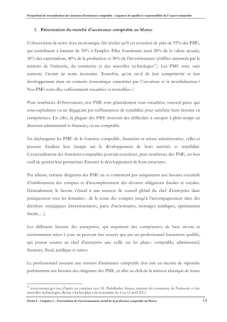 Proposition de normalisation des missions d’assistance comptable : exigences de qualité et responsabilité de l’expert-comptable
Partie I – Chapitre 1 – Présentation de l’environnement actuel de la profession comptable au Maroc 14
3. Présentation du marché d’assistance comptable au Maroc
L’observation de notre tissu économique fait révéler qu’il est constitué de près de 95% des PME,
qui contribuent à hauteur de 50% à l’emploi. Elles fournissent aussi 20% de la valeur ajoutée,
30% des exportations, 40% de la production et 50% de l’investissement (chiffres annoncés par le
ministre de l’industrie, du commerce et des nouvelles technologies11
). Les PME sont, sans
conteste, l’avenir de notre économie. Toutefois, qu’en est-il de leur compétitivité et leur
développement dans un contexte économique caractérisé par l’ouverture et la mondialisation ?
Nos PME sont-elles suffisamment encadrées et conseillées ?
Pour nombreux d’observateurs, nos PME sont généralement sous-encadrées, souvent parce que
sous-capitalisées ou ne dégageant pas suffisamment de rentabilité pour satisfaire leurs besoins en
compétences. En effet, la plupart des PME trouvent des difficultés à occuper à plein temps un
directeur administratif et financier, ou un comptable.
En déchargeant les PME de la fonction comptable, financière et même administrative, celles-ci
peuvent focaliser leur énergie sur le développement de leurs activités et rentabilité.
L’externalisation des fonctions comptables pourrait constituer, pour nombreux des PME, un bon
outil de gestion leur permettant d’assurer le développement de leurs structures.
Par ailleurs, certains dirigeants des PME ne se contentent pas uniquement aux besoins essentiels
d’établissement des comptes et d’accomplissement des diverses obligations fiscales et sociales.
Généralement, le besoin s’étend à une mission de conseil global du chef d’entreprise dans
pratiquement tous les domaines : de la tenue des comptes jusqu’à l’accompagnement dans des
décisions stratégiques (investissements, pacte d’actionnaires, montages juridiques, optimisation
fiscale,…).
Les différents besoins des entreprises, qui requièrent des compétences de haut niveau et
constamment mises à jour, ne peuvent être assurés que par un professionnel hautement qualifié,
qui pourra assurer au chef d’entreprise une veille sur les plans : comptable, administratif,
financier, fiscal, juridique et autres.
Le professionnel assurant une mission d’assistance comptable doit être en mesure de répondre
parfaitement aux besoins des dirigeants des PME, et aller au-delà de la mission classique de tenue
11
www.mcinet.gov.ma, d’après un entretien avec M. Abdelkader Amara, ministre du commerce, de l’industrie et des
nouvelles technologies, Revue « Echos plus » de la semaine du 6 au 12 avril 2012
 