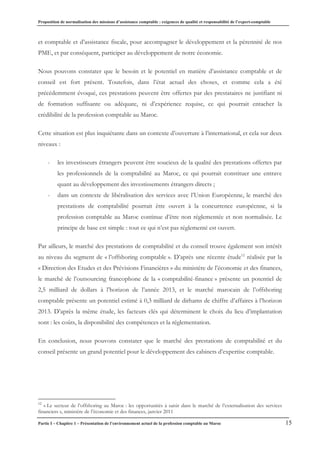 Proposition de normalisation des missions d’assistance comptable : exigences de qualité et responsabilité de l’expert-comptable
Partie I – Chapitre 1 – Présentation de l’environnement actuel de la profession comptable au Maroc 15
et comptable et d’assistance fiscale, pour accompagner le développement et la pérennité de nos
PME, et par conséquent, participer au développement de notre économie.
Nous pouvons constater que le besoin et le potentiel en matière d’assistance comptable et de
conseil est fort présent. Toutefois, dans l’état actuel des choses, et comme cela a été
précédemment évoqué, ces prestations peuvent être offertes par des prestataires ne justifiant ni
de formation suffisante ou adéquate, ni d’expérience requise, ce qui pourrait entacher la
crédibilité de la profession comptable au Maroc.
Cette situation est plus inquiétante dans un contexte d’ouverture à l’international, et cela sur deux
niveaux :
- les investisseurs étrangers peuvent être soucieux de la qualité des prestations offertes par
les professionnels de la comptabilité au Maroc, ce qui pourrait constituer une entrave
quant au développement des investissements étrangers directs ;
- dans un contexte de libéralisation des services avec l’Union Européenne, le marché des
prestations de comptabilité pourrait être ouvert à la concurrence européenne, si la
profession comptable au Maroc continue d’être non réglementée et non normalisée. Le
principe de base est simple : tout ce qui n’est pas réglementé est ouvert.
Par ailleurs, le marché des prestations de comptabilité et du conseil trouve également son intérêt
au niveau du segment de « l’offshoring comptable ». D’après une récente étude12
réalisée par la
« Direction des Etudes et des Prévisions Financières » du ministère de l’économie et des finances,
le marché de l’outsourcing francophone de la « comptabilité-finance » présente un potentiel de
2,5 milliard de dollars à l’horizon de l’année 2013, et le marché marocain de l’offshoring
comptable présente un potentiel estimé à 0,3 milliard de dirhams de chiffre d’affaires à l’horizon
2013. D’après la même étude, les facteurs clés qui déterminent le choix du lieu d’implantation
sont : les coûts, la disponibilité des compétences et la réglementation.
En conclusion, nous pouvons constater que le marché des prestations de comptabilité et du
conseil présente un grand potentiel pour le développement des cabinets d’expertise comptable.
12
« Le secteur de l’offshoring au Maroc : les opportunités à saisir dans le marché de l’externalisation des services
financiers », ministère de l’économie et des finances, janvier 2011
 