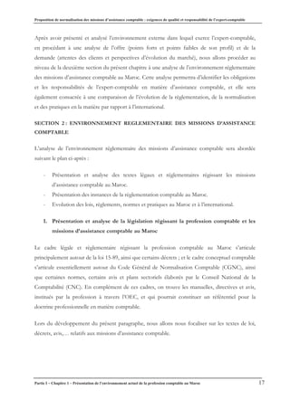 Proposition de normalisation des missions d’assistance comptable : exigences de qualité et responsabilité de l’expert-comptable
Partie I – Chapitre 1 – Présentation de l’environnement actuel de la profession comptable au Maroc 17
Après avoir présenté et analysé l’environnement externe dans lequel exerce l’expert-comptable,
en procédant à une analyse de l’offre (points forts et points faibles de son profil) et de la
demande (attentes des clients et perspectives d’évolution du marché), nous allons procéder au
niveau de la deuxième section du présent chapitre à une analyse de l’environnement réglementaire
des missions d’assistance comptable au Maroc. Cette analyse permettra d’identifier les obligations
et les responsabilités de l’expert-comptable en matière d’assistance comptable, et elle sera
également consacrée à une comparaison de l’évolution de la règlementation, de la normalisation
et des pratiques en la matière par rapport à l’international.
SECTION 2 : ENVIRONNEMENT REGLEMENTAIRE DES MISSIONS D’ASSISTANCE
COMPTABLE
L’analyse de l’environnement réglementaire des missions d’assistance comptable sera abordée
suivant le plan ci-après :
- Présentation et analyse des textes légaux et réglementaires régissant les missions
d’assistance comptable au Maroc.
- Présentation des instances de la règlementation comptable au Maroc.
- Evolution des lois, règlements, normes et pratiques au Maroc et à l’international.
1. Présentation et analyse de la législation régissant la profession comptable et les
missions d’assistance comptable au Maroc
Le cadre légale et règlementaire régissant la profession comptable au Maroc s’articule
principalement autour de la loi 15-89, ainsi que certains décrets ; et le cadre conceptuel comptable
s’articule essentiellement autour du Code Général de Normalisation Comptable (CGNC), ainsi
que certaines normes, certains avis et plans sectoriels élaborés par le Conseil National de la
Comptabilité (CNC). En complément de ces cadres, on trouve les manuelles, directives et avis,
institués par la profession à travers l’OEC, et qui pourrait constituer un référentiel pour la
doctrine professionnelle en matière comptable.
Lors du développement du présent paragraphe, nous allons nous focaliser sur les textes de loi,
décrets, avis,… relatifs aux missions d’assistance comptable.
 