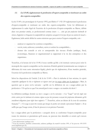Proposition de normalisation des missions d’assistance comptable : exigences de qualité et responsabilité de l’expert-comptable
Partie I – Chapitre 1 – Présentation de l’environnement actuel de la profession comptable au Maroc 18
1.1. Loi 15-89, réglementant la profession d’expert-comptable et instituant un ordre
des experts-comptables
La loi 15-89 a été promulguée le 8 janvier 1993, par Dahir n° 1-92-139 réglementant la profession
d’expert-comptable et instituant un ordre des experts-comptables. Cette loi définissant et
réglementant le cadre légal de l’exercice de la profession d’expert-comptable au Maroc, définit
dans son premier article, ce professionnel comme étant : «… celui qui fait profession habituelle de
réviser, d’apprécier et d’organiser la comptabilité des entreprises auxquels il n’est pas lié par un contrat de travail ».
Egalement, ledit article défini les autres missions que peut exercer l’expert-comptable, soit :
- analyser et organiser les systèmes comptables ;
- ouvrir, tenir, redresser, centraliser, suivre et arrêter les comptabilités ;
- donner des conseils et avis et entreprendre des travaux d'ordre juridique, fiscal,
économique, financier et organisationnel se rapportant à la vie des entreprises et des
organismes.
Toutefois, à la lecture de la loi 15-89, il nous semble qu’elle a été instituée surtout pour créer le
monopole des experts-comptables sur les missions d’intérêt général (commissariat aux comptes et
délivrance de toute autre attestation légale), plutôt que de règlementer, d’une manière générale,
l’exercice de la profession comptable au Maroc.
Selon les dispositions de l’article 2 de la loi 15-89 : « Pour la réalisation de leurs missions, les experts
comptables appliquent les lois et règlements en vigueur ainsi que les usages admis par la profession ». Mais, la
question qui se pose est la suivante : qu’elle est la définition de ces « usages admis par la
profession » ? Et qu’est ce que l’on entend par le mot « usages » en matière de droit ?
La définition juridique donnée au mot « usages » est la suivante : « Les "usages" sont des règles non
écrites suivies par les habitants de certaines régions ou par des personnes exerçant des professions déterminées qu'ils
considèrent obligatoires pour régler leurs rapports » 13
. Toutefois, selon un décret de la cour de cassation
française14
: « Un usage ne peut être reconnu que lorsque les parties ont entendu expressément l'adopter ». Il ne
suffit pas que l'usage existe, il faut le prouver et en préciser l'autorité.
Les « usages admis par la profession » auxquels devra se conformer l’expert-comptable pour
toutes les missions et prestations qu’il assure, ne peuvent être identifiés et cernés qu’à travers
13
www.dictionnaire-juridique.com
14
Cour de cassation, chambre commerciale, audience publique du mardi 8 octobre 1991, n° de pouvoir : 89-15193
(www.legifrance.gov.fr)
 