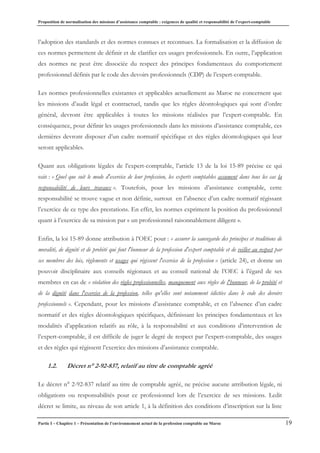 Proposition de normalisation des missions d’assistance comptable : exigences de qualité et responsabilité de l’expert-comptable
Partie I – Chapitre 1 – Présentation de l’environnement actuel de la profession comptable au Maroc 19
l’adoption des standards et des normes connues et reconnues. La formalisation et la diffusion de
ces normes permettent de définir et de clarifier ces usages professionnels. En outre, l’application
des normes ne peut être dissociée du respect des principes fondamentaux du comportement
professionnel définis par le code des devoirs professionnels (CDP) de l’expert-comptable.
Les normes professionnelles existantes et applicables actuellement au Maroc ne concernent que
les missions d’audit légal et contractuel, tandis que les règles déontologiques qui sont d’ordre
général, devront être applicables à toutes les missions réalisées par l’expert-comptable. En
conséquence, pour définir les usages professionnels dans les missions d’assistance comptable, ces
dernières devront disposer d’un cadre normatif spécifique et des règles déontologiques qui leur
seront applicables.
Quant aux obligations légales de l’expert-comptable, l’article 13 de la loi 15-89 précise ce qui
suit : « Quel que soit le mode d'exercice de leur profession, les experts comptables assument dans tous les cas la
responsabilité de leurs travaux ». Toutefois, pour les missions d’assistance comptable, cette
responsabilité se trouve vague et non définie, surtout en l’absence d’un cadre normatif régissant
l’exercice de ce type des prestations. En effet, les normes expriment la position du professionnel
quant à l’exercice de sa mission par « un professionnel raisonnablement diligent ».
Enfin, la loi 15-89 donne attribution à l’OEC pour : « assurer la sauvegarde des principes et traditions de
moralité, de dignité et de probité qui font l'honneur de la profession d'expert comptable et de veiller au respect par
ses membres des lois, règlements et usages qui régissent l'exercice de la profession » (article 24), et donne un
pouvoir disciplinaire aux conseils régionaux et au conseil national de l’OEC à l’égard de ses
membres en cas de « violation des règles professionnelles, manquement aux règles de l'honneur, de la probité et
de la dignité dans l'exercice de la profession, telles qu'elles sont notamment édictées dans le code des devoirs
professionnels ». Cependant, pour les missions d’assistance comptable, et en l’absence d’un cadre
normatif et des règles déontologiques spécifiques, définissant les principes fondamentaux et les
modalités d’application relatifs au rôle, à la responsabilité et aux conditions d’intervention de
l’expert-comptable, il est difficile de juger le degré de respect par l’expert-comptable, des usages
et des règles qui régissent l’exercice des missions d’assistance comptable.
1.2. Décret n° 2-92-837, relatif au titre de comptable agréé
Le décret n° 2-92-837 relatif au titre de comptable agréé, ne précise aucune attribution légale, ni
obligations ou responsabilités pour ce professionnel lors de l’exercice de ses missions. Ledit
décret se limite, au niveau de son article 1, à la définition des conditions d’inscription sur la liste
 
