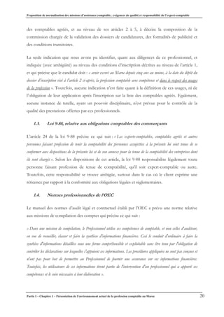 Proposition de normalisation des missions d’assistance comptable : exigences de qualité et responsabilité de l’expert-comptable
Partie I – Chapitre 1 – Présentation de l’environnement actuel de la profession comptable au Maroc 20
des comptables agréés, et au niveau de ses articles 2 à 5, à décrire la composition de la
commission chargée de la validation des dossiers de candidatures, des formalités de publicité et
des conditions transitoires.
La seule indication que nous avons pu identifier, quant aux diligences de ce professionnel, et
indiquée (avec ambigüité) au niveau des conditions d’inscription décrites au niveau de l’article 1,
et qui précise que le candidat doit : « avoir exercé au Maroc depuis cinq ans au moins, à la date du dépôt du
dossier d’inscription visé à l’article 2 ci-après, la profession comptable avec compétence et dans le respect des usages
de la profession ». Toutefois, aucune indication n’est faite quant à la définition de ces usages, ni de
l’obligation de leur application après l’inscription sur la liste des comptables agréés. Egalement,
aucune instance de tutelle, ayant un pouvoir disciplinaire, n’est prévue pour le contrôle de la
qualité des prestations offertes par ces professionnels.
1.3. Loi 9-88, relative aux obligations comptables des commerçants
L’article 24 de la loi 9-88 précise ce qui suit : « Les experts-comptables, comptables agréés et autres
personnes faisant profession de tenir la comptabilité des personnes assujetties à la présente loi sont tenus de se
conformer aux dispositions de la présente loi et de son annexe pour la tenue de la comptabilité des entreprises dont
ils sont chargés ». Selon les dispositions de cet article, la loi 9-88 responsabilise légalement toute
personne faisant profession de tenue de comptabilité, qu’il soit expert-comptable ou autre.
Toutefois, cette responsabilité se trouve ambigüe, surtout dans le cas où le client exprime une
réticence par rapport à la conformité aux obligations légales et réglementaires.
1.4. Normes professionnelles de l’OEC
Le manuel des normes d’audit légal et contractuel établi par l’OEC a prévu une norme relative
aux missions de compilation des comptes qui précise ce qui suit :
« Dans une mission de compilation, le Professionnel utilise ses compétences de comptable, et non celles d'auditeur,
en vue de recueillir, classer et faire la synthèse d'informations financières. Ceci le conduit d'ordinaire à faire la
synthèse d'informations détaillées sous une forme compréhensible et exploitable sans être tenu par l'obligation de
contrôler les déclarations sur lesquelles s'appuient ces informations. Les procédures appliquées ne sont pas conçues et
n'ont pas pour but de permettre au Professionnel de fournir une assurance sur ces informations financières.
Toutefois, les utilisateurs de ces informations tirent partie de l'intervention d'un professionnel qui a apporté ses
compétences et le soin nécessaire à leur élaboration ».
 