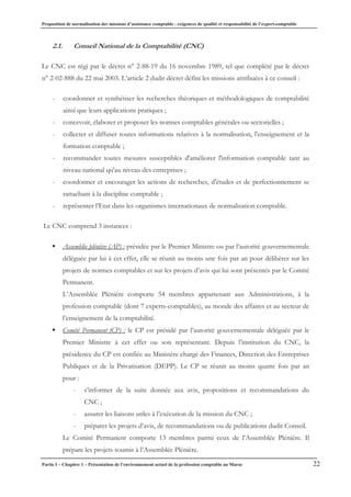 Proposition de normalisation des missions d’assistance comptable : exigences de qualité et responsabilité de l’expert-comptable
Partie I – Chapitre 1 – Présentation de l’environnement actuel de la profession comptable au Maroc 22
2.1. Conseil National de la Comptabilité (CNC)
Le CNC est régi par le décret n° 2-88-19 du 16 novembre 1989, tel que complété par le décret
n° 2-02-888 du 22 mai 2003. L’article 2 dudit décret défini les missions attribuées à ce conseil :
- coordonner et synthétiser les recherches théoriques et méthodologiques de comptabilité
ainsi que leurs applications pratiques ;
- concevoir, élaborer et proposer les normes comptables générales ou sectorielles ;
- collecter et diffuser toutes informations relatives à la normalisation, l'enseignement et la
formation comptable ;
- recommander toutes mesures susceptibles d'améliorer l'information comptable tant au
niveau national qu'au niveau des entreprises ;
- coordonner et encourager les actions de recherches, d'études et de perfectionnement se
rattachant à la discipline comptable ;
- représenter l’Etat dans les organismes internationaux de normalisation comptable.
Le CNC comprend 3 instances :
ƒ Assemblée plénière (AP) : présidée par le Premier Ministre ou par l’autorité gouvernementale
déléguée par lui à cet effet, elle se réunit au moins une fois par an pour délibérer sur les
projets de normes comptables et sur les projets d’avis qui lui sont présentés par le Comité
Permanent.
L’Assemblée Plénière comporte 54 membres appartenant aux Administrations, à la
profession comptable (dont 7 experts-comptables), au monde des affaires et au secteur de
l’enseignement de la comptabilité.
ƒ Comité Permanent (CP) : le CP est présidé par l’autorité gouvernementale déléguée par le
Premier Ministre à cet effet ou son représentant. Depuis l’institution du CNC, la
présidence du CP est confiée au Ministère chargé des Finances, Direction des Entreprises
Publiques et de la Privatisation (DEPP). Le CP se réunit au moins quatre fois par an
pour :
- s’informer de la suite donnée aux avis, propositions et recommandations du
CNC ;
- assurer les liaisons utiles à l’exécution de la mission du CNC ;
- préparer les projets d’avis, de recommandations ou de publications dudit Conseil.
Le Comité Permanent comporte 13 membres parmi ceux de l’Assemblée Plénière. Il
prépare les projets soumis à l’Assemblée Plénière.
 