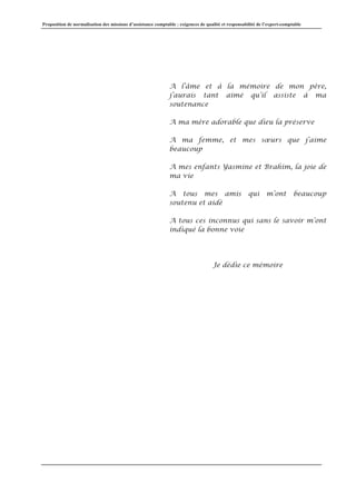 Proposition de normalisation des missions d’assistance comptable : exigences de qualité et responsabilité de l’expert-comptable
A l’âme et à la mémoire de mon père,
j’aurais tant aimé qu’il assiste à ma
soutenance
A ma mère adorable que dieu la préserve
A ma femme, et mes sœurs que j’aime
beaucoup
A mes enfants Yasmine et Brahim, la joie de
ma vie
A tous mes amis qui m’ont beaucoup
soutenu et aidé
A tous ces inconnus qui sans le savoir m’ont
indiqué la bonne voie
Je dédie ce mémoire
 