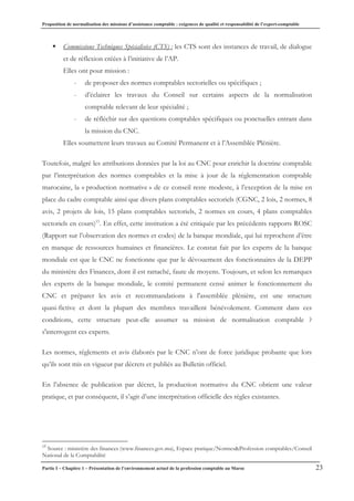 Proposition de normalisation des missions d’assistance comptable : exigences de qualité et responsabilité de l’expert-comptable
Partie I – Chapitre 1 – Présentation de l’environnement actuel de la profession comptable au Maroc 23
ƒ Commissions Techniques Spécialisées (CTS) : les CTS sont des instances de travail, de dialogue
et de réflexion créées à l’initiative de l’AP.
Elles ont pour mission :
- de proposer des normes comptables sectorielles ou spécifiques ;
- d’éclairer les travaux du Conseil sur certains aspects de la normalisation
comptable relevant de leur spécialité ;
- de réfléchir sur des questions comptables spécifiques ou ponctuelles entrant dans
la mission du CNC.
Elles soumettent leurs travaux au Comité Permanent et à l’Assemblée Plénière.
Toutefois, malgré les attributions données par la loi au CNC pour enrichir la doctrine comptable
par l’interprétation des normes comptables et la mise à jour de la réglementation comptable
marocaine, la « production normative » de ce conseil reste modeste, à l’exception de la mise en
place du cadre comptable ainsi que divers plans comptables sectoriels (CGNC, 2 lois, 2 normes, 8
avis, 2 projets de lois, 15 plans comptables sectoriels, 2 normes en cours, 4 plans comptables
sectoriels en cours)15
. En effet, cette institution a été critiquée par les précédents rapports ROSC
(Rapport sur l’observation des normes et codes) de la banque mondiale, qui lui reprochent d’être
en manque de ressources humaines et financières. Le constat fait par les experts de la banque
mondiale est que le CNC ne fonctionne que par le dévouement des fonctionnaires de la DEPP
du ministère des Finances, dont il est rattaché, faute de moyens. Toujours, et selon les remarques
des experts de la banque mondiale, le comité permanent censé animer le fonctionnement du
CNC et préparer les avis et recommandations à l'assemblée plénière, est une structure
quasi-fictive et dont la plupart des membres travaillent bénévolement. Comment dans ces
conditions, cette structure peut-elle assumer sa mission de normalisation comptable ?
s'interrogent ces experts.
Les normes, règlements et avis élaborés par le CNC n’ont de force juridique probante que lors
qu’ils sont mis en vigueur par décrets et publiés au Bulletin officiel.
En l’absence de publication par décret, la production normative du CNC obtient une valeur
pratique, et par conséquent, il s’agit d’une interprétation officielle des règles existantes.
15
Source : ministère des finances (www.finances.gov.ma), Espace pratique/Normes&Profession comptables/Conseil
National de la Comptabilité
 