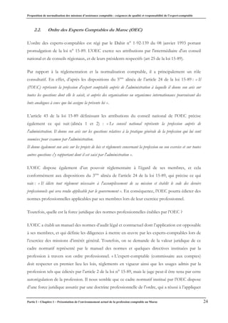 Proposition de normalisation des missions d’assistance comptable : exigences de qualité et responsabilité de l’expert-comptable
Partie I – Chapitre 1 – Présentation de l’environnement actuel de la profession comptable au Maroc 24
2.2. Ordre des Experts Comptables du Maroc (OEC)
L’ordre des experts-comptables est régi par le Dahir n° 1-92-139 du 08 janvier 1993 portant
promulgation de la loi n° 15-89. L'OEC exerce ses attributions par l'intermédiaire d'un conseil
national et de conseils régionaux, et de leurs présidents respectifs (art 25 de la loi 15-89).
Par rapport à la réglementation et la normalisation comptable, il a principalement un rôle
consultatif. En effet, d’après les dispositions du 5ème
alinéa de l’article 24 de la loi 15-89 : « Il
(l’OEC) représente la profession d'expert comptable auprès de l'administration à laquelle il donne son avis sur
toutes les questions dont elle le saisit, et auprès des organisations ou organismes internationaux poursuivant des
buts analogues à ceux que lui assigne la présente loi ».
L’article 43 de la loi 15-89 définissant les attributions du conseil national de l’OEC précise
également ce qui suit (alinéa 1 et 2) : « Le conseil national représente la profession auprès de
l'administration. Il donne son avis sur les questions relatives à la pratique générale de la profession qui lui sont
soumises pour examen par l'administration.
Il donne également son avis sur les projets de lois et règlements concernant la profession ou son exercice et sur toutes
autres questions s'y rapportant dont il est saisi par l'administration ».
L’OEC dispose également d’un pouvoir règlementaire à l’égard de ses membres, et cela
conformément aux dispositions du 3ème
alinéa de l’article 24 de la loi 15-89, qui précise ce qui
suit : « Il édicte tout règlement nécessaire à l'accomplissement de sa mission et établit le code des devoirs
professionnels qui sera rendu applicable par le gouvernement ». En conséquence, l’OEC pourra édicter des
normes professionnelles applicables par ses membres lors de leur exercice professionnel.
Toutefois, quelle est la force juridique des normes professionnelles établies par l’OEC ?
L’OEC a établi un manuel des normes d’audit légal et contractuel dont l’application est opposable
à ses membres, et qui définie les diligences à mettre en œuvre par les experts-comptables lors de
l’exercice des missions d’intérêt général. Toutefois, on se demande de la valeur juridique de ce
cadre normatif représenté par le manuel des normes et quelques directives instituées par la
profession à travers son ordre professionnel. « L’expert-comptable (commissaire aux comptes)
doit respecter en premier lieu les lois, règlements en vigueur ainsi que les usages admis par la
profession tels que édictés par l’article 2 de la loi n° 15-89, mais le juge peut-il être tenu par cette
autorégulation de la profession. Il nous semble que ce cadre normatif institué par l’OEC dispose
d’une force juridique assurée par une doctrine professionnelle de l’ordre, qui a réussi à l’appliquer
 