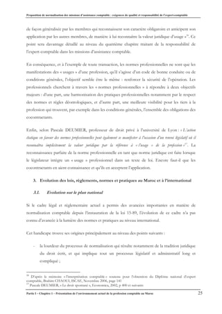 Proposition de normalisation des missions d’assistance comptable : exigences de qualité et responsabilité de l’expert-comptable
Partie I – Chapitre 1 – Présentation de l’environnement actuel de la profession comptable au Maroc 25
de façon généralisée par les membres qui reconnaissent son caractère obligatoire et anticipent son
application par les autres membres, de manière à lui reconnaître la valeur juridique d’usage »16
. Ce
point sera davantage détaillé au niveau du quatrième chapitre traitant de la responsabilité de
l’expert-comptable dans les missions d’assistance comptable.
En conséquence, et à l’exemple de toute transaction, les normes professionnelles ne sont que les
manifestations des « usages » d’une profession, qu’il s’agisse d’un code de bonne conduite ou de
conditions générales, l’objectif semble être le même : renforcer la sécurité de l’opération. Les
professionnels cherchent à travers les « normes professionnelles » à répondre à deux objectifs
majeurs : d’une part, une harmonisation des pratiques professionnelles notamment par le respect
des normes et règles déontologiques, et d’autre part, une meilleure visibilité pour les tiers à la
profession qui trouvent, par exemple dans les conditions générales, l’ensemble des obligations des
cocontractants.
Enfin, selon Pascale DEUMIER, professeur de droit privé à l’université de Lyon : « L’action
étatique en faveur des normes professionnelles peut également se manifester à l’occasion d’un renvoi législatif où il
reconnaîtra implicitement la valeur juridique par la référence à « l’usage » de la profession »17
. La
reconnaissance parfaite de la norme professionnelle en tant que norme juridique est faite lorsque
le législateur intègre un « usage » professionnel dans un texte de loi. Encore faut-il que les
cocontractants en aient connaissance et qu’ils en acceptent l’application.
3. Evolution des lois, règlements, normes et pratiques au Maroc et à l’international
3.1. Evolution sur le plan national
Si le cadre légal et règlementaire actuel a permis des avancées importantes en matière de
normalisation comptable depuis l’instauration de la loi 15-89, l’évolution de ce cadre n’a pas
connu d’avancée à la lumière des normes et pratiques au niveau international.
Cet handicape trouve ses origines principalement au niveau des points suivants :
- la lourdeur du processus de normalisation qui résulte notamment de la tradition juridique
du droit écrit, et qui implique tout un processus législatif et administratif long et
compliqué ;
16
D’après le mémoire « l’interprétation comptable » soutenu pour l’obtention du Diplôme national d’expert
comptable, Brahim CHAOUI, ISCAE, Novembre 2006, page 141
17
Pascale DEUMIER, « Le droit spontané », Economica, 2002, p 400 et suivants
 