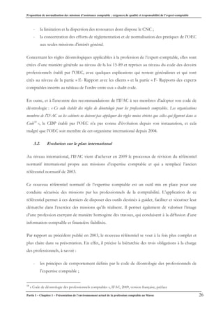 Proposition de normalisation des missions d’assistance comptable : exigences de qualité et responsabilité de l’expert-comptable
Partie I – Chapitre 1 – Présentation de l’environnement actuel de la profession comptable au Maroc 26
- la limitation et la dispersion des ressources dont dispose le CNC ;
- la concentration des efforts de règlementation et de normalisation des pratiques de l’OEC
aux seules missions d’intérêt général.
Concernant les règles déontologiques applicables à la profession de l’expert-comptable, elles sont
citées d’une manière générale au niveau de la loi 15-89 et reprises au niveau du code des devoirs
professionnels établi par l’OEC, avec quelques explications qui restent généralistes et qui sont
cités au niveau de la partie « E- Rapport avec les clients » et la partie « F- Rapports des experts
comptables inscrits au tableau de l’ordre entre eux » dudit code.
En outre, et à l’encontre des recommandations de l’IFAC à ses membres d’adopter son code de
déontologie : « Ce code établit des règles de déontologie pour les professionnels comptables. Les organisations
membres de l'IFAC ou les cabinets ne doivent pas appliquer des règles moins strictes que celles qui figurent dans ce
Code18
», le CDP établi par l’OEC n’a pas connu d’évolution depuis son instauration, et cela
malgré que l’OEC soit membre de cet organisme international depuis 2004.
3.2. Evolution sur le plan international
Au niveau international, l’IFAC vient d’achever en 2009 le processus de révision du référentiel
normatif international propre aux missions d’expertise comptable et qui a remplacé l’ancien
référentiel normatif de 2003.
Ce nouveau référentiel normatif de l’expertise comptable est un outil mis en place pour une
conduite sécurisée des missions par les professionnels de la comptabilité. L’application de ce
référentiel permet à ces derniers de disposer des outils destinés à guider, faciliter et sécuriser leur
démarche dans l’exercice des missions qu’ils réalisent. Il permet également de valoriser l’image
d’une profession exerçant de manière homogène des travaux, qui conduisent à la diffusion d’une
information comptable et financière fiabilisée.
Par rapport au précédent publié en 2003, le nouveau référentiel se veut à la fois plus complet et
plus claire dans sa présentation. En effet, il précise la hiérarchie des trois obligations à la charge
des professionnels, à savoir :
- les principes de comportement définis par le code de déontologie des professionnels de
l’expertise comptable ;
18
« Code de déontologie des professionnels comptables », IFAC, 2009, version française, préface
 
