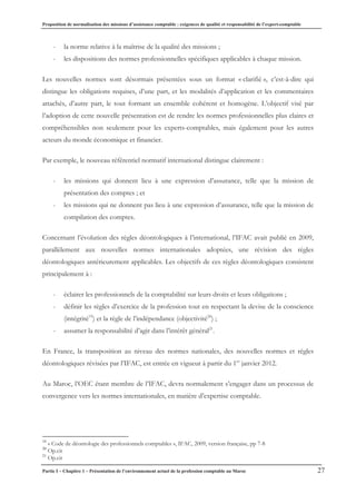 Proposition de normalisation des missions d’assistance comptable : exigences de qualité et responsabilité de l’expert-comptable
Partie I – Chapitre 1 – Présentation de l’environnement actuel de la profession comptable au Maroc 27
- la norme relative à la maîtrise de la qualité des missions ;
- les dispositions des normes professionnelles spécifiques applicables à chaque mission.
Les nouvelles normes sont désormais présentées sous un format « clarifié », c’est-à-dire qui
distingue les obligations requises, d’une part, et les modalités d’application et les commentaires
attachés, d’autre part, le tout formant un ensemble cohérent et homogène. L’objectif visé par
l’adoption de cette nouvelle présentation est de rendre les normes professionnelles plus claires et
compréhensibles non seulement pour les experts-comptables, mais également pour les autres
acteurs du monde économique et financier.
Par exemple, le nouveau référentiel normatif international distingue clairement :
- les missions qui donnent lieu à une expression d’assurance, telle que la mission de
présentation des comptes ; et
- les missions qui ne donnent pas lieu à une expression d’assurance, telle que la mission de
compilation des comptes.
Concernant l’évolution des règles déontologiques à l’international, l’IFAC avait publié en 2009,
parallèlement aux nouvelles normes internationales adoptées, une révision des règles
déontologiques antérieurement applicables. Les objectifs de ces règles déontologiques consistent
principalement à :
- éclairer les professionnels de la comptabilité sur leurs droits et leurs obligations ;
- définir les règles d’exercice de la profession tout en respectant la devise de la conscience
(intégrité19
) et la règle de l’indépendance (objectivité20
) ;
- assumer la responsabilité d’agir dans l’intérêt général21
.
En France, la transposition au niveau des normes nationales, des nouvelles normes et règles
déontologiques révisées par l’IFAC, est entrée en vigueur à partir du 1er
janvier 2012.
Au Maroc, l’OEC étant membre de l’IFAC, devra normalement s’engager dans un processus de
convergence vers les normes internationales, en matière d’expertise comptable.
19
« Code de déontologie des professionnels comptables », IFAC, 2009, version française, pp 7-8
20
Op.cit
21
Op.cit
 