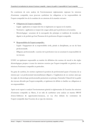 Proposition de normalisation des missions d’assistance comptable : exigences de qualité et responsabilité de l’expert-comptable
Partie I – Chapitre 1 – Présentation de l’environnement actuel de la profession comptable au Maroc 28
En conclusion de cette analyse de l’environnement réglementaire régissant les missions
d’assistance comptable, nous pouvons synthétiser les obligations et les responsabilités de
l’expert-comptable lors de la conduite de ces missions de la manière suivante :
ƒ Obligations de l’expert-comptable :
- Légale : application et respect des lois et règlements en vigueur en la matière.
- Normative : application et respect des usages admis par la profession en la matière.
- Déontologique : assurance de la sauvegarde des principes et traditions de moralité, de
dignité et de probité qui font l’honneur de la profession d’expert-comptable.
ƒ Responsabilités de l’expert-comptable :
- Légale : Engagement de sa responsabilité civile, pénale et disciplinaire, en cas de faute
professionnelle.
- Diligence professionnelle : exercice de la profession tout en assumant la responsabilité de
ses travaux.
L’OEC est également responsable en matière de définition des normes de travail et des règles
déontologiques propres à toutes les missions exercées par l’expert-comptable en général, et aux
missions d’assistance comptable en particulier.
En guise de synthèse, les normes expriment la position du professionnel quant à l’exercice de sa
mission par « un professionnel raisonnablement diligent ». L’application de ces normes ainsi que
les règles de déontologie professionnelle permettent en principe d’atteindre l’objectif de la qualité
des travaux déroulés par l’expert-comptable, et également de définir et clarifier ses obligations et
ses responsabilités.
Après avoir exposé et analysé l’environnement général et réglementaire de l’exercice des missions
d’assistance comptable au Maroc, il est utile de synthétiser cette analyse en matrice SWOT
(forces/faiblesses & opportunités/menaces), en vue d’en déduire les contraintes de
l’expert-comptable dans l’exercice de ce type des missions.
 
