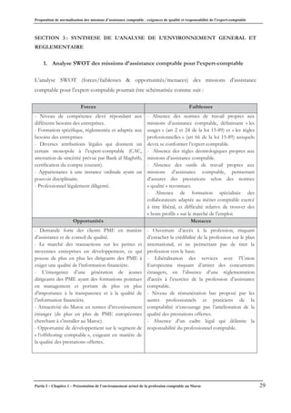 Proposition de normalisation des missions d’assistance comptable : exigences de qualité et responsabilité de l’expert-comptable
Partie I – Chapitre 1 – Présentation de l’environnement actuel de la profession comptable au Maroc 29
SECTION 3 : SYNTHESE DE L’ANALYSE DE L’ENVIRONNEMENT GENERAL ET
REGLEMENTAIRE
1. Analyse SWOT des missions d’assistance comptable pour l’expert-comptable
L’analyse SWOT (forces/faiblesses & opportunités/menaces) des missions d’assistance
comptable pour l’expert-comptable pourrait être schématisée comme suit :
Forces Faiblesses
- Niveau de compétence élevé répondant aux
différents besoins des entreprises.
- Formation spécifique, réglementée et adaptée aux
besoins des entreprises.
- Diverses attributions légales qui donnent un
certain monopole à l’expert-comptable (CAC,
attestation de sincérité prévue par Bank al Maghrib,
certification du compte courant).
- Appartenance à une instance ordinale ayant un
pouvoir disciplinaire.
- Professionnel légalement diligenté.
- Absence des normes de travail propres aux
missions d’assistance comptable, définissant « les
usages » (art 2 et 24 de la loi 15-89) et « les règles
professionnelles » (art 66 de la loi 15-89) auxquels
devra se conformer l’expert-comptable.
- Absence des règles déontologiques propres aux
missions d’assistance comptable.
- Absence des outils de travail propres aux
missions d’assistance comptable, permettant
d’assurer des prestations selon des normes
« qualité » reconnues.
- Absence de formation spécialisée des
collaborateurs adaptée au métier comptable exercé
à titre libéral, et difficulté relative de trouver des
« bons profils » sur le marché de l’emploi.
Opportunités Menaces
- Demande forte des clients PME en matière
d’assistance et de conseil de qualité.
- Le marché des transactions sur les petites et
moyennes entreprises en développement, ce qui
pousse de plus en plus les dirigeants des PME à
exiger une qualité de l’information financière.
- L’émergence d’une génération de jeunes
dirigeants des PME ayant des formations pointues
en management et portant de plus en plus
d’importance à la transparence et à la qualité de
l’information financière.
- Attractivité du Maroc en termes d’investissement
étranger (de plus en plus de PME européennes
cherchant à s’installer au Maroc).
- Opportunité de développement sur le segment de
« l’offshoring comptable », exigeant en matière de
la qualité des prestations offertes.
- Ouverture d’accès à la profession, risquant
d’entacher la crédibilité de la profession sur le plan
international, et ne permettant pas de tirer la
profession vers le haut.
- Libéralisation des services avec l’Union
Européenne risquant d’attirer des concurrents
étrangers, en l’absence d’une réglementation
d’accès à l’exercice de la profession d’assistance
comptable.
- Niveau de rémunération bas proposé par les
autres professionnels et praticiens de la
comptabilité n’encourage pas l’amélioration de la
qualité des prestations offertes.
- Absence d’un cadre légal qui délimite la
responsabilité du professionnel comptable.
 