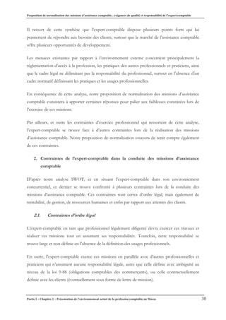 Proposition de normalisation des missions d’assistance comptable : exigences de qualité et responsabilité de l’expert-comptable
Partie I – Chapitre 1 – Présentation de l’environnement actuel de la profession comptable au Maroc 30
Il ressort de cette synthèse que l’expert-comptable dispose plusieurs points forts qui lui
permettent de répondre aux besoins des clients, surtout que le marché de l’assistance comptable
offre plusieurs opportunités de développement.
Les menaces existantes par rapport à l’environnement externe concernent principalement la
réglementation d’accès à la profession, les pratiques des autres professionnels et praticiens, ainsi
que le cadre légal ne délimitant pas la responsabilité du professionnel, surtout en l’absence d’un
cadre normatif définissant les pratiques et les usages professionnelles.
En conséquence de cette analyse, notre proposition de normalisation des missions d’assistance
comptable consistera à apporter certaines réponses pour palier aux faiblesses constatées lors de
l’exercice de ces missions.
Par ailleurs, et outre les contraintes d’exercice professionnel qui ressortent de cette analyse,
l’expert-comptable se trouve face à d’autres contraintes lors de la réalisation des missions
d’assistance comptable. Notre proposition de normalisation essayera de tenir compte également
de ces contraintes.
2. Contraintes de l’expert-comptable dans la conduite des missions d’assistance
comptable
D’après notre analyse SWOT, et en situant l’expert-comptable dans son environnement
concurrentiel, ce dernier se trouve confronté à plusieurs contraintes lors de la conduite des
missions d’assistance comptable. Ces contraintes sont certes d’ordre légal, mais également de
rentabilité, de gestion, de ressources humaines et enfin par rapport aux attentes des clients.
2.1. Contraintes d’ordre légal
L’expert-comptable en tant que professionnel légalement diligenté devra exercer ces travaux et
réaliser ces missions tout en assumant ses responsabilités. Toutefois, cette responsabilité se
trouve large et non définie en l’absence de la définition des usages professionnels.
En outre, l’expert-comptable exerce ces missions en parallèle avec d’autres professionnelles et
praticiens qui n’assument aucune responsabilité légale, autre que celle définie avec ambiguïté au
niveau de la loi 9-88 (obligations comptables des commerçants), ou celle contractuellement
définie avec les clients (éventuellement sous forme de lettre de mission).
 