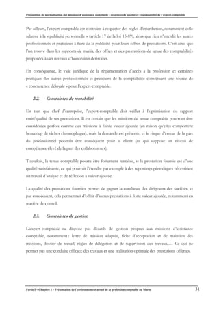 Proposition de normalisation des missions d’assistance comptable : exigences de qualité et responsabilité de l’expert-comptable
Partie I – Chapitre 1 – Présentation de l’environnement actuel de la profession comptable au Maroc 31
Par ailleurs, l’expert-comptable est contraint à respecter des règles d’interdiction, notamment celle
relative à la « publicité personnelle » (article 17 de la loi 15-89), alors que rien n’interdit les autres
professionnels et praticiens à faire de la publicité pour leurs offres de prestations. C’est ainsi que
l’on trouve dans les supports de media, des offres et des promotions de tenue des comptabilités
proposées à des niveaux d’honoraires dérisoires.
En conséquence, le vide juridique de la règlementation d’accès à la profession et certaines
pratiques des autres professionnels et praticiens de la comptabilité constituent une source de
« concurrence déloyale » pour l’expert-comptable.
2.2. Contraintes de rentabilité
En tant que chef d’entreprise, l’expert-comptable doit veiller à l’optimisation du rapport
coût/qualité de ses prestations. Il est certain que les missions de tenue comptable pourront être
considérées parfois comme des missions à faible valeur ajoutée (en raison qu’elles comportent
beaucoup de tâches chronophages), mais la demande est présente, et le risque d’erreur de la part
du professionnel pourrait être conséquent pour le client (ce qui suppose un niveau de
compétence élevé de la part des collaborateurs).
Toutefois, la tenue comptable pourra être fortement rentable, si la prestation fournie est d’une
qualité satisfaisante, ce qui pourrait l’étendre par exemple à des reportings périodiques nécessitant
un travail d’analyse et de réflexion à valeur ajoutée.
La qualité des prestations fournies permet de gagner la confiance des dirigeants des sociétés, et
par conséquent, cela permettrait d’offrir d’autres prestations à forte valeur ajoutée, notamment en
matière de conseil.
2.3. Contraintes de gestion
L’expert-comptable ne dispose pas d’outils de gestion propres aux missions d’assistance
comptable, notamment : lettre de mission adaptée, fiche d’acceptation et de maintien des
missions, dossier de travail, règles de délégation et de supervision des travaux,… Ce qui ne
permet pas une conduite efficace des travaux et une réalisation optimale des prestations offertes.
 