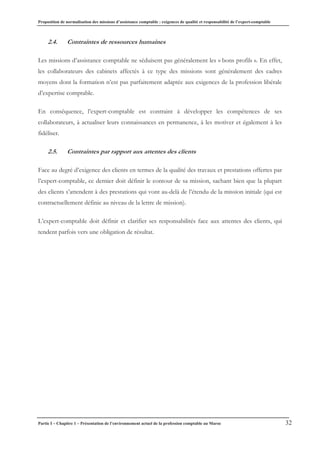 Proposition de normalisation des missions d’assistance comptable : exigences de qualité et responsabilité de l’expert-comptable
Partie I – Chapitre 1 – Présentation de l’environnement actuel de la profession comptable au Maroc 32
2.4. Contraintes de ressources humaines
Les missions d’assistance comptable ne séduisent pas généralement les « bons profils ». En effet,
les collaborateurs des cabinets affectés à ce type des missions sont généralement des cadres
moyens dont la formation n’est pas parfaitement adaptée aux exigences de la profession libérale
d’expertise comptable.
En conséquence, l’expert-comptable est contraint à développer les compétences de ses
collaborateurs, à actualiser leurs connaissances en permanence, à les motiver et également à les
fidéliser.
2.5. Contraintes par rapport aux attentes des clients
Face au degré d’exigence des clients en termes de la qualité des travaux et prestations offertes par
l’expert-comptable, ce dernier doit définir le contour de sa mission, sachant bien que la plupart
des clients s’attendent à des prestations qui vont au-delà de l’étendu de la mission initiale (qui est
contractuellement définie au niveau de la lettre de mission).
L’expert-comptable doit définir et clarifier ses responsabilités face aux attentes des clients, qui
tendent parfois vers une obligation de résultat.
 