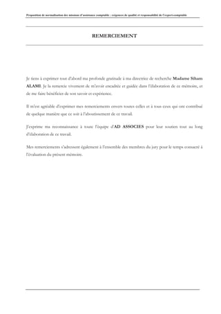 Proposition de normalisation des missions d’assistance comptable : exigences de qualité et responsabilité de l’expert-comptable
REMERCIEMENT
Je tiens à exprimer tout d’abord ma profonde gratitude à ma directrice de recherche Madame Siham
ALAMI. Je la remercie vivement de m’avoir encadrée et guidée dans l’élaboration de ce mémoire, et
de me faire bénéficier de son savoir et expérience.
Il m’est agréable d’exprimer mes remerciements envers toutes celles et à tous ceux qui ont contribué
de quelque manière que ce soit à l’aboutissement de ce travail.
J’exprime ma reconnaissance à toute l’équipe d’AD ASSOCIES pour leur soutien tout au long
d’élaboration de ce travail.
Mes remerciements s’adressent également à l’ensemble des membres du jury pour le temps consacré à
l’évaluation du présent mémoire.
 