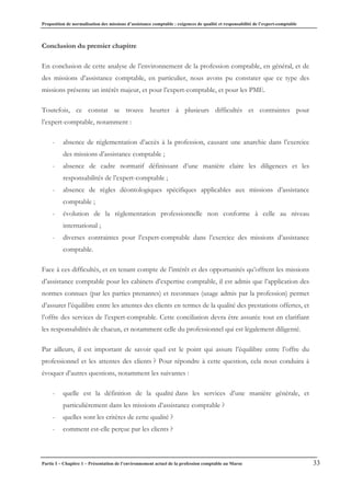 Proposition de normalisation des missions d’assistance comptable : exigences de qualité et responsabilité de l’expert-comptable
Partie I – Chapitre 1 – Présentation de l’environnement actuel de la profession comptable au Maroc 33
Conclusion du premier chapitre
En conclusion de cette analyse de l’environnement de la profession comptable, en général, et de
des missions d’assistance comptable, en particulier, nous avons pu constater que ce type des
missions présente un intérêt majeur, et pour l’expert-comptable, et pour les PME.
Toutefois, ce constat se trouve heurter à plusieurs difficultés et contraintes pour
l’expert-comptable, notamment :
- absence de réglementation d’accès à la profession, causant une anarchie dans l’exercice
des missions d’assistance comptable ;
- absence de cadre normatif définissant d’une manière claire les diligences et les
responsabilités de l’expert-comptable ;
- absence de règles déontologiques spécifiques applicables aux missions d’assistance
comptable ;
- évolution de la règlementation professionnelle non conforme à celle au niveau
international ;
- diverses contraintes pour l’expert-comptable dans l’exercice des missions d’assistance
comptable.
Face à ces difficultés, et en tenant compte de l’intérêt et des opportunités qu’offrent les missions
d’assistance comptable pour les cabinets d’expertise comptable, il est admis que l’application des
normes connues (par les parties prenantes) et reconnues (usage admis par la profession) permet
d’assurer l’équilibre entre les attentes des clients en termes de la qualité des prestations offertes, et
l’offre des services de l’expert-comptable. Cette conciliation devra être assurée tout en clarifiant
les responsabilités de chacun, et notamment celle du professionnel qui est légalement diligenté.
Par ailleurs, il est important de savoir quel est le point qui assure l’équilibre entre l’offre du
professionnel et les attentes des clients ? Pour répondre à cette question, cela nous conduira à
évoquer d’autres questions, notamment les suivantes :
- quelle est la définition de la qualité dans les services d’une manière générale, et
particulièrement dans les missions d’assistance comptable ?
- quelles sont les critères de cette qualité ?
- comment est-elle perçue par les clients ?
 