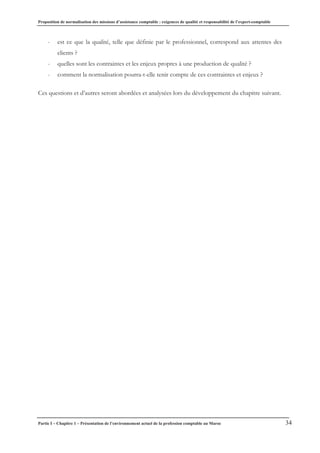 Proposition de normalisation des missions d’assistance comptable : exigences de qualité et responsabilité de l’expert-comptable
Partie I – Chapitre 1 – Présentation de l’environnement actuel de la profession comptable au Maroc 34
- est ce que la qualité, telle que définie par le professionnel, correspond aux attentes des
clients ?
- quelles sont les contraintes et les enjeux propres à une production de qualité ?
- comment la normalisation pourra-t-elle tenir compte de ces contraintes et enjeux ?
Ces questions et d’autres seront abordées et analysées lors du développement du chapitre suivant.
 