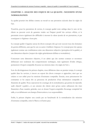 Proposition de normalisation des missions d’assistance comptable : exigences de qualité et responsabilité de l’expert-comptable
Partie I – Chapitre 2 – Analyse des enjeux de la qualité : nécessité d’une normalisation 35
CHAPITRE 2 : ANALYSE DES ENJEUX DE LA QUALITE : NECESSITE D’UNE
NORMALISATION
La qualité pourrait être définie comme un travail ou une prestation exécutée dans les règles de
l’art.
Toutefois, pour les prestations de service, le concept qualité reste ambigu dans le sens où les
clients ne peuvent avoir de garanties totales sur l’impact positif des services offerts, et le
prestataire trouve également des difficultés à mesurer la valeur ajoutée de ses prestations, et par
conséquent à « légitimer » leurs prix.
Le concept qualité s’organise autour de divers concepts clés qui sont souvent issus des domaines
de gestion différents, sans que les uns ou autres s’emblent s’imposer. Ce concept peut être aperçu
également comme une combinaison entre une dimension subjective (perception de la qualité), et
une dimension objective (respect des règles généralement définies et normalisées).
Concernant cette dimension objective, il est admis que des normes connues et reconnues
définissant non seulement des comportements techniques, mais également d’ordre éthique,
permettent à l’expert-comptable d’exercer ses missions dans « les règles de l’art ».
Lors du développement du présent chapitre, nous définirons dans un premier temps, le concept
qualité dans les services, à travers un exposé des divers concepts et approches, ainsi que ses
critères et son utilité pour les missions d’assistance comptable. Ensuite, nous présenterons les
contraintes et les enjeux liés au processus de production d’une information comptable et
financière de qualité. Nous exposerons les avantages de la normalisation, qui permet de répondre
audit objectif « qualité », et aux attentes des clients ainsi qu’aux autres utilisateurs des états
financières d’une manière générale, tout en dotant l’expert-comptable d’avantage compétitif de
taille, et en définissant son champs d’intervention et ses responsabilités.
Enfin, le présent chapitre sera conclu par un benchmark de la normalisation des missions
d’assistance comptable, entre le Maroc et d’autres pays.
 
