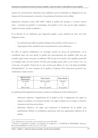Proposition de normalisation des missions d’assistance comptable : exigences de qualité et responsabilité de l’expert-comptable
Partie I – Chapitre 2 – Analyse des enjeux de la qualité : nécessité d’une normalisation 37
attentes du consommateur individuel, mais englobent aussi les demandes et obligations de tous
(respect de l'environnement et sécurité) et du producteur lui-même (coûts, délais).
Egalement, l’ancienne norme ISO 840225
définit la qualité des produits et services comme
étant : « l’ensemble des propriétés et caractéristiques d’un produit ou d’un service qui lui confère l’aptitude à
satisfaire des besoins exprimés ou implicites ».
Il en découle de ces définitions que l’approche qualité a pour ambition de créer une forte
adéquation entre :
- la conformité qui reflète la qualité technique d’un produit ou d’un service ; et
- la perception d’une satisfaction des consommateurs ou des utilisateurs.
En effet, la capacité d’adéquation est envisagée comme un niveau de performance : en la
considérant dans son sens passif, la qualité doit nécessairement être qualifiée. Elle sera, par
exemple, jugée bonne, moyenne ou médiocre. Elle n’a pas en revanche à être qualifiée quand elle
est comprise dans son sens absolu. On dira, par exemple, qu’un objet ou un service « est » ou
« n’est pas » de qualité. Chacun de ces sens ouvrent, par ailleurs, la voie à de larges possibilités
d’interprétation26
. Le sens commun de la qualité et l’opinion d’un observateur pourront être
schématisés comme suivant :
Opinion d’un
observateur
Sens neutre Sens absolu
Favorable
ƌ
V
Défavorable
Bonne qualité
ƌ
V
Mauvaise qualité
Qualité
ƌ
V
Non qualité
La qualité pourrait également être perçue comme la combinaison de deux dimensions :
- dimension subjective : l’appréciation de la qualité est liée à l’application des règles en
vigueur ou admises à un moment donnée. Ces règles évoluent avec le temps en fonction
notamment des besoins du client ;
- dimension objective : les règles qui constituent le fondement de la qualité sont
généralement définies et normalisées, permettant ainsi une appréciation objective de la
qualité.
25
Les définitions de cette norme ont été intégrées à la norme ISO 9000
26
D’après, « Comprendre la qualité : en reconnaître la complexité », S. HADDAD & D.ROBERGE, Ruptures,
Revue transdisciplinaire en santé, vol 4, n°1, 1997, p62
 