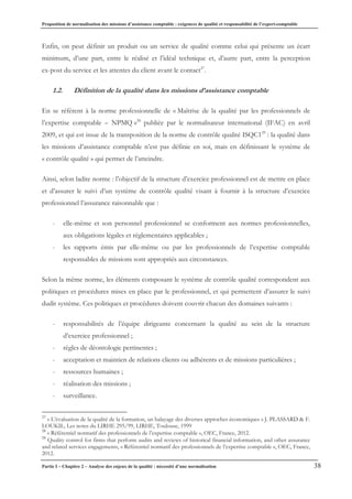 Proposition de normalisation des missions d’assistance comptable : exigences de qualité et responsabilité de l’expert-comptable
Partie I – Chapitre 2 – Analyse des enjeux de la qualité : nécessité d’une normalisation 38
Enfin, on peut définir un produit ou un service de qualité comme celui qui présente un écart
minimum, d’une part, entre le réalisé et l’idéal technique et, d’autre part, entre la perception
ex-post du service et les attentes du client avant le contact27
.
1.2. Définition de la qualité dans les missions d’assistance comptable
En se référent à la norme professionnelle de « Maîtrise de la qualité par les professionnels de
l’expertise comptable – NPMQ »28
publiée par le normalisateur international (IFAC) en avril
2009, et qui est issue de la transposition de la norme de contrôle qualité ISQC129
: la qualité dans
les missions d’assistance comptable n’est pas définie en soi, mais en définissant le système de
« contrôle qualité » qui permet de l’atteindre.
Ainsi, selon ladite norme : l’objectif de la structure d’exercice professionnel est de mettre en place
et d’assurer le suivi d’un système de contrôle qualité visant à fournir à la structure d’exercice
professionnel l’assurance raisonnable que :
- elle-même et son personnel professionnel se conforment aux normes professionnelles,
aux obligations légales et réglementaires applicables ;
- les rapports émis par elle-même ou par les professionnels de l’expertise comptable
responsables de missions sont appropriés aux circonstances.
Selon la même norme, les éléments composant le système de contrôle qualité correspondent aux
politiques et procédures mises en place par le professionnel, et qui permettent d’assurer le suivi
dudit système. Ces politiques et procédures doivent couvrir chacun des domaines suivants :
- responsabilités de l’équipe dirigeante concernant la qualité au sein de la structure
d’exercice professionnel ;
- règles de déontologie pertinentes ;
- acceptation et maintien de relations clients ou adhérents et de missions particulières ;
- ressources humaines ;
- réalisation des missions ;
- surveillance.
27
« L’évaluation de la qualité de la formation, un balayage des diverses approches économiques » J. PLASSARD & F.
LOUKIL, Les notes du LIRHE 295/99, LIRHE, Toulouse, 1999
28
« Référentiel normatif des professionnels de l’expertise comptable », OEC, France, 2012.
29
Quality control for firms that perform audits and reviews of historical financial information, and other assurance
and related services engagements, « Référentiel normatif des professionnels de l’expertise comptable », OEC, France,
2012.
 