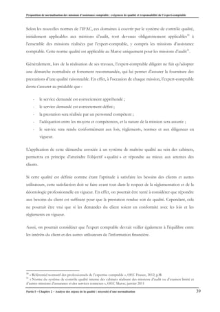 Proposition de normalisation des missions d’assistance comptable : exigences de qualité et responsabilité de l’expert-comptable
Partie I – Chapitre 2 – Analyse des enjeux de la qualité : nécessité d’une normalisation 39
Selon les nouvelles normes de l’IFAC, ces domaines à couvrir par le système de contrôle qualité,
initialement applicables aux missions d’audit, sont devenus obligatoirement applicables30
à
l’ensemble des missions réalisées par l’expert-comptable, y compris les missions d’assistance
comptable. Cette norme qualité est applicable au Maroc uniquement pour les missions d’audit31
.
Généralement, lors de la réalisation de ses travaux, l’expert-comptable diligent ne fait qu’adopter
une démarche normalisée et fortement recommandée, qui lui permet d’assurer la fourniture des
prestations d’une qualité raisonnable. En effet, à l’occasion de chaque mission, l’expert-comptable
devra s’assurer au préalable que :
- le service demandé est correctement appréhendé ;
- le service demandé est correctement défini ;
- la prestation sera réalisée par un personnel compétent ;
- l’adéquation entre les moyens et compétences, et la nature de la mission sera assurée ;
- le service sera rendu conformément aux lois, règlements, normes et aux diligences en
vigueur.
L’application de cette démarche associée à un système de maîtrise qualité au sein des cabinets,
permettra en principe d’atteindre l’objectif « qualité » et répondre au mieux aux attentes des
clients.
Si cette qualité est définie comme étant l’aptitude à satisfaire les besoins des clients et autres
utilisateurs, cette satisfaction doit se faire avant tout dans le respect de la règlementation et de la
déontologie professionnelle en vigueur. En effet, on pourrait être tenté à considérer que répondre
aux besoins du client est suffisant pour que la prestation rendue soit de qualité. Cependant, cela
ne pourrait être vrai que si les demandes du client soient en conformité avec les lois et les
règlements en vigueur.
Aussi, on pourrait considérer que l'expert comptable devrait veiller également à l'équilibre entre
les intérêts du client et des autres utilisateurs de l'information financière.
30
« Référentiel normatif des professionnels de l’expertise comptable », OEC France, 2012, p36
31
« Norme du système de contrôle qualité interne des cabinets réalisant des missions d’audit ou d’examen limité et
d’autres missions d’assurance et des services connexes », OEC Maroc, janvier 2011
 