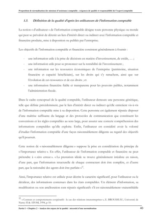 Proposition de normalisation des missions d’assistance comptable : exigences de qualité et responsabilité de l’expert-comptable
Partie I – Chapitre 2 – Analyse des enjeux de la qualité : nécessité d’une normalisation 40
1.3. Définition de la qualité d’après les utilisateurs de l’information comptable
La notion « d’utilisateur » de l’information comptable désigne toute personne physique ou morale
qui peut se prévaloir de détenir un lien d’intérêt direct ou indirect avec l’information comptable et
financière produite, mise à disposition ou publiée par l’entreprise.
Les objectifs de l’information comptable et financière consistent généralement à fournir :
- une information utile à la prise de décisions en matière d’investissement, de crédit, … ;
- une information utile pour se prononcer sur la rentabilité de l’investissement ;
- une information sur les ressources économiques de l’entreprise (patrimoine, situation
financière et capacité bénéficiaire), sur les droits qui s’y rattachent, ainsi que sur
l’évolution de ces ressources et de ces droits ; et
- une information financière fiable et transparente pour les pouvoirs publics, notamment
l’administration fiscale.
Dans le cadre conceptuel de la qualité comptable, l’utilisateur demeure une personne générique,
telle que définie précédemment, par le lien d’intérêt direct ou indirect qu’elle entretient vis-à-vis
de l’information comptable mise à sa disposition. Cette personne est également réputée disposer
d’une maîtrise suffisante du langage et des protocoles de communication que constituent les
conventions et les règles comptables au sens large, pour assurer une correcte compréhension des
informations comptables qu’elle exploite. Enfin, l’utilisateur est considéré avoir la volonté
d’étudier l’information comptable d’une façon raisonnablement diligente au regard des objectifs
qu’il poursuit.
Cette notion de « raisonnablement diligente » suppose la prise en considération du principe de
« l’importance relative ». En effet, l’utilisateur de l’information comptable et financière ne peut
prétendre à « zéro erreur ». « La prestation idéale se trouve généralement irréaliste en raison,
d’une part, que l’information structurelle de chaque contractant doit être complète, et d’autre
part, que la rationalité des agents doit être parfaite »32
.
Ainsi, l’importance relative est utilisée pour décrire le caractère significatif, pour l’utilisateur ou le
décideur, des informations contenues dans les états comptables. Un élément d’information, sa
modification ou son amélioration sont réputés significatifs s’il est raisonnablement vraisemblable
32
« Contrats et comportements coopératifs : le cas des relations interentreprises », E. BROUSSEAU, Université de
Nancy II & ATOM, 1994, p 10.
 