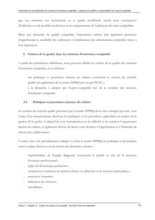 Proposition de normalisation des missions d’assistance comptable : exigences de qualité et responsabilité de l’expert-comptable
Partie I – Chapitre 2 – Analyse des enjeux de la qualité : nécessité d’une normalisation 41
que son omission, son inexactitude ou sa qualité insuffisante auront pour conséquence
d’influencer ou de modifier la décision ou le comportement de l’utilisateur des états comptables.
Dans une démarche de qualité comptable, l’importance relative doit également permettre
d’appréhender la sensibilité des utilisateurs à l’amélioration des informations comptables mises à
leur disposition.
2. Critères de la qualité dans les missions d’assistance comptable
A partir des précédentes définitions, nous pouvons définir les critères de la qualité des missions
d’assistance comptable, en se référant :
- aux politiques et procédures internes du cabinet, constituant le système de contrôle
qualité (en application de la norme NPMQ prévue par l’IFAC) ;
- à la démarche à adopter par l’expert-comptable lors de la conduite des missions
d’assistance comptable.
2.1. Politiques et procédures internes du cabinet
Le système de contrôle qualité préconisé par la norme NPMQ devra être consigné par écrit, sous
forme d’un manuel interne décrivant les politiques et les procédures applicables en matière de la
gestion de la qualité. L’objectif de cette formalisation est de réfléchir et de maîtriser l’organisation
interne du cabinet, et également d’éviter de laisser cette dernière à l’appréciation et à l’habitude de
chacun des collaborateurs.
Comme cela a été précédemment indiqué, et selon la norme NPMQ, les politiques et procédures
mises en place doivent couvrir chacun des domaines suivants :
- responsabilités de l’équipe dirigeante concernant la qualité au sein de la structure
d’exercice professionnel ;
- règles de déontologie pertinentes ;
- acceptation et maintien de relations clients ou adhérents et de missions particulières ;
- ressources humaines ;
- réalisation des missions ;
- surveillance.
 