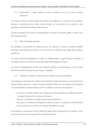 Proposition de normalisation des missions d’assistance comptable : exigences de qualité et responsabilité de l’expert-comptable
Partie I – Chapitre 2 – Analyse des enjeux de la qualité : nécessité d’une normalisation 42
1.1.1. Responsabilité de l’équipe dirigeante concernant la qualité au sein de la structure d’exercice
professionnel
La structure d’exercice professionnel doit définir des politiques et concevoir des procédures
destinées à promouvoir une culture interne fondée sur la recherche de la qualité en tant
qu’élément essentiel de la réalisation des missions.
L’expert-comptable doit assumer la responsabilité du système de contrôle qualité et veiller à son
bon fonctionnement.
1.1.2. Règles de déontologie pertinentes
Les politiques et procédures du cabinet doivent être destinées à fournir à l’expert-comptable
l’assurance raisonnable que lui-même ou son personnel se conforment aux règles déontologiques
pertinentes.
Ce critère concerne principalement la règle de « l’indépendance » auquel l’expert-comptable ou
son équipe doivent se conformer lorsque des règles déontologiques l’exigent.
Les critères d’indépendance doivent être clairement définies et communiquées, et leur respect
doit être contrôlé en permanence par l’expert-comptable.
1.1.3. Acceptation et maintien de relations clients ou adhérents et de missions particulières
Les politiques et procédures du cabinet doivent définir les règles d’acceptation et de maintien des
relations clients, destinées à fournir à l’expert-comptable l’assurance raisonnable qu’il n’acceptera
ou ne maintiendra de relations clients que si les conditions suivantes sont respectées :
- la structure du cabinet dispose des compétences et des aptitudes pour réaliser la mission,
y compris le temps et les ressources nécessaires ;
- elle peut se conformer aux règles de déontologie pertinentes ;
- elle a pris en considération l’intégrité du client, et n’a pas eu connaissance d’informations
qui la conduiraient à conclure à un manque d’intégrité de sa part.
Ces politiques et procédures doivent définir des règles claires d’acceptation, de maintien ou de
refus des missions, tout en respectant les conditions précitées.
 
