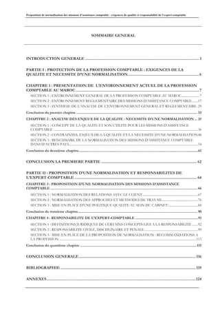 Proposition de normalisation des missions d’assistance comptable : exigences de qualité et responsabilité de l’expert-comptable
SOMMAIRE GENERAL
INTRODUCTION GENERALE ........................................................................................................... 1
PARTIE I : PROTECTION DE LA PROFESSION COMPTABLE : EXIGENCES DE LA
QUALITE ET NECESSITE D’UNE NORMALISATION...................................................................6
CHAPITRE 1 : PRESENTATION DE L’ENVIRONNEMENT ACTUEL DE LA PROFESSION
COMPTABLE AU MAROC....................................................................................................................7
SECTION 1 : ENVIRONNEMENT GENERAL DE LA PROFESSION COMPTABLE AU MAROC......................7
SECTION 2 : ENVIRONNEMENT REGLEMENTAIRE DES MISSIONS D’ASSISTANCE COMPTABLE.......17
SECTION 3 : SYNTHESE DE L’ANALYSE DE L’ENVIRONNEMENT GENERAL ET REGLEMENTAIRE.29
Conclusion du premier chapitre............................................................................................................................... 33
CHAPITRE 2 : ANALYSE DES ENJEUX DE LA QUALITE : NECESSITE D’UNE NORMALISATION ... 35
SECTION 1 : CONCEPT DE LA QUALITE ET SON UTILITE POUR LES MISSIONS D’ASSISTANCE
COMPTABLE ................................................................................................................................................................................36
SECTION 2 : CONTRAINTES, ENJEUX DE LA QUALITE ET LA NECESSITE D’UNE NORMALISATION48
SECTION 3 : BENCHMARK DE LA NORMALISATION DES MISSIONS D’ASSISTANCE COMPTABLE
DANS D’AUTRES PAYS.............................................................................................................................................................54
Conclusion du deuxième chapitre.............................................................................................................................61
CONCLUSION LA PREMIERE PARTIE .......................................................................................... 62
PARTIE II : PROPOSITION D’UNE NORMALISATION ET RESPONSABILITES DE
L’EXPERT-COMPTABLE ................................................................................................................... 64
CHAPITRE 3 : PROPOSITION D’UNE NORMALISATION DES MISSIONS D’ASSISTANCE
COMPTABLE .......................................................................................................................................................... 66
SECTION 1 : NORMALISATION DES RELATIONS AVEC LE CLIENT ...................................................................67
SECTION 2 : NORMALISATION DES APPROCHES ET METHODES DE TRAVAIL...........................................76
SECTION 3 : MISE EN PLACE D’UNE POLITIQUE QUALITE AU SEIN DU CABINET....................................84
Conclusion du troisième chapitre............................................................................................................................. 90
CHAPITRE 4 : RESPONSABILITE DE L’EXPERT-COMPTABLE ..................................................................91
SECTION 1 : DEFINITIONS JURIDIQUES DE CERTAINS CONCEPTS LIES A LA RESPONSABILITE .......92
SECTION 2 : RESPONSABILITE CIVILE, DISCIPLINAIRE ET PENALE.................................................................99
SECTION 3 : MISE EN PLACE DE LA PROPOSITION DE NORMALISATION : RECOMMANDATIONS A
LA PROFESSION .......................................................................................................................................................................113
Conclusion du quatrième chapitre ..........................................................................................................................115
CONCLUSION GENERALE..............................................................................................................116
BIBLIOGRAPHIE ...............................................................................................................................119
ANNEXES............................................................................................................................................124
 