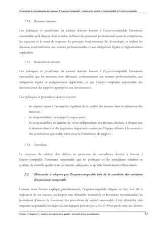 Proposition de normalisation des missions d’assistance comptable : exigences de qualité et responsabilité de l’expert-comptable
Partie I – Chapitre 2 – Analyse des enjeux de la qualité : nécessité d’une normalisation 43
1.1.4. Ressources humaines
Les politiques et procédures du cabinet doivent fournir à l’expert-comptable l’assurance
raisonnable qu’il dispose d’un nombre suffisant de personnel professionnel ayant la compétence,
les capacités et le souci de respecter les principes fondamentaux de déontologie, et réaliser les
missions conformément aux normes professionnelles et aux obligations légales et réglementaires
applicables.
1.1.5. Réalisation des missions
Les politiques et procédures du cabinet doivent fournir à l’expert-comptable l’assurance
raisonnable que les missions sont effectuées conformément aux normes professionnelles, aux
obligations légales et réglementaires applicables, et que l’expert-comptable responsable des
missions émet des rapports appropriés aux circonstances.
Ces politiques et procédures doivent couvrir :
- les aspects visant à favoriser la régularité de la qualité des travaux dans la réalisation des
missions ;
- les responsabilités concernant la supervision ;
- les responsabilités en matière de revue indépendante des travaux, destinée à donner une
évaluation objective des jugements importants retenus par l’équipe affectée à la mission et
des conclusions qui en découlent pour la formulation du rapport.
1.1.6. Surveillance
La structure du cabinet doit définir un processus de surveillance destiné à fournir à
l’expert-comptable l’assurance raisonnable que les politiques et les procédures relatives au
système de contrôle qualité sont pertinentes, adéquates, et qu’elles fonctionnent efficacement.
2.2. Démarche à adopter par l’expert-comptable lors de la conduite des missions
d’assistance comptable
Comme nous l’avons expliqué précédemment, l’expert-comptable diligent ne fait, lors de la
réalisation de ses travaux, qu’adopter une démarche normalisée et fortement recommandée, lui
permettant d’assurer la fourniture des prestations de qualité raisonnable. Cette démarche doit
respecter au préalable les règles déontologiques prévues par la loi 15-89 et par le code des devoirs
 