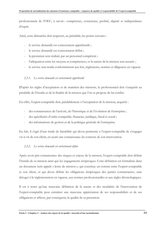 Proposition de normalisation des missions d’assistance comptable : exigences de qualité et responsabilité de l’expert-comptable
Partie I – Chapitre 2 – Analyse des enjeux de la qualité : nécessité d’une normalisation 44
professionnels de l’OEC, à savoir : compétence, conscience, probité, dignité et indépendance
d’esprit.
Ainsi, cette démarche doit respecter, au préalable, les points suivants :
- le service demandé est correctement appréhendé ;
- le service demandé est correctement défini ;
- la prestation sera réalisée par un personnel compétent ;
- l’adéquation entre les moyens et compétences, et la nature de la mission sera assurée ;
- le service sera rendu conformément aux lois, règlements, normes et diligences en vigueur.
2.2.1. Le service demandé est correctement appréhendé
D’après les règles d’acceptation et de maintien des missions, le professionnel doit s’enquérir au
préalable de l’étendu et de la finalité de la mission que l’on se propose de lui confier.
En effet, l’expert-comptable doit, préalablement à l’acceptation de la mission, acquérir :
- des connaissances de l’activité, de l’historique et de l’évolution de l’entreprise ;
- des spécificités d’ordre comptable, financier, juridique, fiscal et social ;
- des informations de gestion et de la politique générale de l’entreprise.
En fait, il s’agit d’une étude de faisabilité qui devra permettre à l’expert-comptable de s’engager
vis-à-vis de son client, en ayant une connaissance du contexte de son intervention.
2.2.2. Le service demandé est correctement défini
Après avoir pris connaissance des risques et enjeux de la mission, l’expert-comptable doit définir
l’étendu de sa mission ainsi que les engagements réciproques. Cette définition est formalisée dans
un document écrit appelé « lettre de mission », qui constitue un contrat entre l’expert-comptable
et son client, et qui devra définir les obligations réciproques des parties contractantes, sans
déroger à la réglementation en vigueur, aux normes professionnelles et aux règles déontologiques.
Il est à noter qu’une mauvaise définition de la nature et des modalités de l’intervention de
l’expert-comptable peut entraîner une mauvaise appréciation de ses responsabilités et de ses
obligations et affecte, par conséquent, la qualité de sa prestation.
 