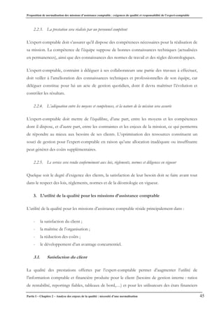 Proposition de normalisation des missions d’assistance comptable : exigences de qualité et responsabilité de l’expert-comptable
Partie I – Chapitre 2 – Analyse des enjeux de la qualité : nécessité d’une normalisation 45
2.2.3. La prestation sera réalisée par un personnel compétent
L’expert-comptable doit s’assurer qu’il dispose des compétences nécessaires pour la réalisation de
sa mission. La compétence de l’équipe suppose de bonnes connaissances techniques (actualisées
en permanences), ainsi que des connaissances des normes de travail et des règles déontologiques.
L’expert-comptable, contraint à déléguer à ses collaborateurs une partie des travaux à effectuer,
doit veiller à l’amélioration des connaissances techniques et professionnelles de son équipe, car
déléguer constitue pour lui un acte de gestion quotidien, dont il devra maîtriser l’évolution et
contrôler les résultats.
2.2.4. L’adéquation entre les moyens et compétences, et la nature de la mission sera assurée
L’expert-comptable doit mettre de l’équilibre, d’une part, entre les moyens et les compétences
dont il dispose, et d’autre part, entre les contraintes et les enjeux de la mission, ce qui permettra
de répondre au mieux aux besoins de ses clients. L’optimisation des ressources constituent un
souci de gestion pour l’expert-comptable en raison qu’une allocation inadéquate ou insuffisante
peut générer des coûts supplémentaires.
2.2.5. Le service sera rendu conformément aux lois, règlements, normes et diligences en vigueur
Quelque soit le degré d’exigence des clients, la satisfaction de leur besoin doit se faire avant tout
dans le respect des lois, règlements, normes et de la déontologie en vigueur.
3. L’utilité de la qualité pour les missions d’assistance comptable
L’utilité de la qualité pour les missions d’assistance comptable réside principalement dans :
- la satisfaction du client ;
- la maîtrise de l’organisation ;
- la réduction des coûts ;
- le développement d’un avantage concurrentiel.
3.1. Satisfaction du client
La qualité des prestations offertes par l’expert-comptable permet d’augmenter l’utilité de
l’information comptable et financière produite pour le client (besoins de gestion interne : ratios
de rentabilité, reportings fiables, tableaux de bord,…) et pour les utilisateurs des états financiers
 