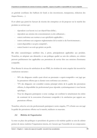 Proposition de normalisation des missions d’assistance comptable : exigences de qualité et responsabilité de l’expert-comptable
Partie I – Chapitre 2 – Analyse des enjeux de la qualité : nécessité d’une normalisation 46
en générale (confiance des bailleurs de fonds et des investisseurs, transparence, réduction des
risques fiscaux,…).
Il est admis que parmi les facteurs de réussite des entreprises est de proposer sur le marché des
produits ou services qui :
- répondent à un besoin ou à un objectif bien défini ;
- répondent aux attentes des consommateurs ou des utilisateurs ;
- soient conformes aux normes et aux spécificités applicables ;
- soient conformes aux exigences réglementaires de la société et de l’environnement ;
- soient disponibles à un prix compétitif ;
- soient fournis à un coût qui génère un profit.
De telles caractéristiques semblent être, à priori, principalement applicables aux produits.
Toutefois, en adoptant une démarche et une politique qualité au sein des cabinets, ces critères
peuvent parfaitement être applicables aux prestations de service liées aux missions d’assistance
comptable.
Pour illustrer le niveau de satisfaction de nos PME, les résultats de notre enquête fait ressortir les
conclusions suivantes :
- 90% des dirigeants sondés ayant choisi un prestataire « expert-comptable » ont jugé que
les prestations offertes par ce dernier sont conformes aux attentes ;
- 72% des dirigeants ont considéré comme principal critère de la qualité des prestations
offertes, la disponibilité du professionnel pour répondre systématiquement à tout besoin
spécifique ;
- Tous les dirigeants participants à notre sondage ont confirmé le rattachement du critère
de continuité de la convention d’assistance comptable à la satisfaction par rapport aux
prestations offertes.
Toutefois, selon les avis des professionnels participant à notre enquête, 37% d’entre eux ont jugé
la qualité des prestations offertes sur le marché, médiocre ou mauvaise.
3.2. Maîtrise de l’organisation
La mise en place des politiques et procédures de gestion et de maîtrise qualité au sein du cabinet
permet de mieux maîtriser l’organisation interne, de s’assurer que l’ensemble de ses composantes
 
