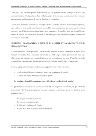 Proposition de normalisation des missions d’assistance comptable : exigences de qualité et responsabilité de l’expert-comptable
Partie I – Chapitre 2 – Analyse des enjeux de la qualité : nécessité d’une normalisation 48
Ainsi, cela a été confirmé par les professionnels qui ont participé à notre sondage, dont 62% ont
considéré que le développement d’un « label qualité » à travers une normalisation des pratiques
permettra de se distinguer sur le marché d’assistance comptable.
Après avoir définit les contours du concept « qualité » dans les missions d’assistance comptable,
ses critères et son utilité pour l’expert-comptable, nous analyserons au niveau de la section
suivante, les différentes contraintes liées à une production de qualité, ainsi que ses différents
enjeux. L’objectif est d’illustrer la nécessité et les avantages d’une normalisation pour les missions
d’assistance comptable.
SECTION 2 : CONTRAINTES, ENJEUX DE LA QUALITE ET LA NECESSITE D’UNE
NORMALISATION
L’objectif « qualité » n’est pas facile à atteindre, et il présente plusieurs contraintes et enjeux pour
l’expert-comptable. Une démarche rationnelle et méthodique mène généralement vers cet
objectif, ce qui nécessite une standardisation et une normalisation de cette démarche. Ainsi, la
formalisation écrite de cette dernière permettra de la diffuser, la généraliser et la contrôler.
Lors de la présente section, nous allons développer les deux points suivants :
- Analyse des différentes contraintes liées à une production de qualité.
- Analyse des enjeux d’une production de qualité.
1. Analyses des différentes contraintes liées à une production de qualité
La production d’un service de qualité, qui répond aux exigences des clients, et qui reflète la
compétence de l’expert-comptable, présente certaines contraintes pour ce dernier, dont
principalement :
- les moyens matériels et humains ;
- les moyens organisationnels ;
- la difficulté d’adhésion de l’équipe ;
- le coût de la mise en place d’un système qualité.
 