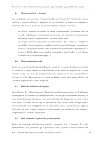 Proposition de normalisation des missions d’assistance comptable : exigences de qualité et responsabilité de l’expert-comptable
Partie I – Chapitre 2 – Analyse des enjeux de la qualité : nécessité d’une normalisation 49
1.1. Moyens matériels et humains
Lors de l’exercice de sa mission, l’expert-comptable doit s’assurer de l’existence des moyens
matériels et humains suffisants, et également de leur adéquation par rapport aux exigences et
spécificités de la mission. Toutefois, cela présente certaines contraintes suivantes :
- les moyens matériels nécessitent un effort d’investissement, notamment dans les
nouvelles technologies, ce qui nécessite des ressources de financement supplémentaires,
ainsi qu’une période d’adaptation sur le court ou le moyen terme ;
- les moyens humains nécessitent des collaborateurs d’un niveau de compétence
appréciable. Or, cela constitue un handicape pour les missions d’assistance comptable, en
raison de l’inadéquation existante entre les formations dispensées et les spécificités de la
profession libérale d’expertise-comptable (connaissances approfondies et polyvalentes,
normes de travail, règles déontologique,...).
1.2. Moyens organisationnels
Les moyens organisationnels nécessitent la mise en place des procédures formalisées permettant
le contrôle de la qualité produite au sein du cabinet, et cela suivant les exigences de la norme
« maîtrise qualité » de l’IFAC. La conception et la mise en place de ces procédures formalisées
nécessite un effort d’investissement en terme de budget temps, ainsi qu’une adhésion de
l’ensemble du personnel du cabinet à ce projet.
1.3. Difficulté d’adhésion de l’équipe
La mobilisation des collaborateurs pour l’adhésion à tout changement constitue un défi classique
du management des hommes. Tout changement incite chez les gens un sentiment d’instabilité, de
peur, de scepticisme, de résistance,… tant que les bienfaits du changement ne soient sentis à
court terme. Pour cela, tout au long du processus de mise en place d’une politique qualité,
l’expert-comptable devra multiplier les moyens d’information et de sensibilisation par rapport à
l’importance du projet objet du changement organisationnel, ce qui implique une forte patience et
une planification à court et à moyen terme.
1.4. Coût de la mise en place d’un système qualité
Toutes les contraintes précédemment exposées engendrent bien évidemment des coûts
supplémentaires. Mais, la question qui se pose est de savoir : quelle est la relation entre ce coût
 