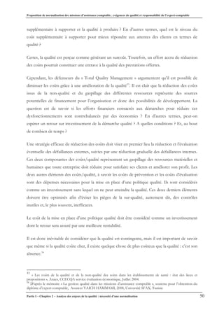 Proposition de normalisation des missions d’assistance comptable : exigences de qualité et responsabilité de l’expert-comptable
Partie I – Chapitre 2 – Analyse des enjeux de la qualité : nécessité d’une normalisation 50
supplémentaire à supporter et la qualité à produire ? En d’autres termes, quel est le niveau du
coût supplémentaire à supporter pour mieux répondre aux attentes des clients en termes de
qualité ?
Certes, la qualité est perçue comme générant un surcoût. Toutefois, un effort accru de réduction
des coûts pourrait constituer une entrave à la qualité des prestations offertes.
Cependant, les défenseurs du « Total Quality Management » argumentent qu’il est possible de
diminuer les coûts grâce à une amélioration de la qualité33
. Il est clair que la réduction des coûts
issus de la non-qualité et du gaspillage des différentes ressources représente des sources
potentielles de financement pour l’organisation et donc des possibilités de développement. La
question est de savoir si les efforts financiers consacrés aux démarches pour réduire ces
dysfonctionnements sont contrebalancés par des économies ? En d’autres termes, peut-on
espérer un retour sur investissement de la démarche qualité ? A quelles conditions ? Et, au bout
de combien de temps ?
Une stratégie efficace de réduction des coûts doit viser en premier lieu la réduction et l’évaluation
éventuelle des défaillances externes, suivies par une réduction graduelle des défaillances internes.
Ces deux composantes des coûts/qualité représentent un gaspillage des ressources matérielles et
humaines que toute entreprise doit réduire pour satisfaire ses clients et améliorer son profit. Les
deux autres éléments des coûts/qualité, à savoir les coûts de prévention et les coûts d’évaluation
sont des dépenses nécessaires pour la mise en place d’une politique qualité. Ils sont considérés
comme un investissement sans lequel on ne peut atteindre la qualité. Ces deux derniers éléments
doivent être optimisés afin d’éviter les pièges de la sur-qualité, autrement dit, des contrôles
inutiles et, le plus souvent, inefficaces.
Le coût de la mise en place d’une politique qualité doit être considéré comme un investissement
dont le retour sera assuré par une meilleure rentabilité.
Il est donc inévitable de considérer que la qualité est contingente, mais il est important de savoir
que même si la qualité coûte cher, il existe quelque chose de plus coûteux que la qualité : c’est son
absence.34
33
« Les coûts de la qualité et de la non-qualité des soins dans les établissements de santé : état des lieux et
propositions », Anaes, CCECQA service évaluation économique, Juillet 2004.
34
D’après le mémoire « La gestion qualité dans les missions d’assistance comptable », soutenu pour l’obtention du
diplôme d’expert-comptable, Assawer YAICH HAMMAMI, 2008, Université SFAX, Tunisie
 