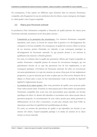 Proposition de normalisation des missions d’assistance comptable : exigences de qualité et responsabilité de l’expert-comptable
Partie I – Chapitre 2 – Analyse des enjeux de la qualité : nécessité d’une normalisation 52
En conséquence, il faut repérer ces différents types d’attentes dans les missions d’assistance
comptable, afin d’augmenter le taux de satisfaction chez les clients, et par conséquent, développer
le « label qualité » chez l’expert-comptable.
2.2. Enjeux pour l’économie nationale
La production d’une information comptable et financière de qualité présente des enjeux pour
l’économie nationale, notamment sur les deux plans suivants :
- L’attractivité et la protection des investisseurs : Les missions d’assistance comptable
répondent, entre autres, au besoin de soutien dans la gestion et le développement des
entreprises et de leur rentabilité. En conséquence, la qualité des services offerts au niveau
de ces missions, permet d’atteindre ces objectifs, et par conséquent, participer au
développement de l’économie nationale. Ce qui pourrait donner à ces missions la
qualification des missions « d’intérêt général ».
En outre, la confiance dans la qualité des prestations offertes par l’expert-comptable en
matière d’assistance comptable permet de rassurer les investisseurs étrangers, qui ont
généralement besoins de ce type des prestations lors de leur implantation, et par
conséquent participer à l’évolution de l’économie nationale. En effet, ces investisseurs
recourent généralement à ce type des missions en raison, d’une part, de leur implantation
progressive, ce qui ne nécessite pas la mise en place par eux d’un service financier dès le
départ, et d’autre part, à cause de leur méconnaissance totale ou partielle du dispositif
législatif et réglementaire du pays.
- La création de la valeur ajoutée : dans toute prestation de qualité, nous pouvons parler
d’une valeur ajoutée créée. Toutefois, la valeur perçue par le client relative aux prestations
d’assistance comptable doit, avant tout, être personnalisée pour répondre aux besoins
spécifiques du client. Ce dernier doit identifier et reconnaître cette valeur ajoutée dans la
prestation proposée. La reconnaissance de cette valeur ajoutée peut même permettre la
différenciation vis-à-vis d'un « concurrent » au prix plus attractif, mais dont l'offre ne
répond pas aussi bien à la spécificité de la problématique du client.
En outre, en assurant des prestations de qualité et qui répondent aux besoins et aux
attentes des clients, l’expert-comptable participe à la chaîne de création de la valeur
ajoutée au niveau nationale.
 