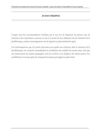 Proposition de normalisation des missions d’assistance comptable : exigences de qualité et responsabilité de l’expert-comptable
AVANT PROPOS
Compte tenu des recommandations formulées par le jury lors de l'agrément du présent sujet de
mémoire et des observations soulevées au fur et à mesure de mes réflexions lors du traitement de la
problématique, certains réaménagements ont été apportés au plan initialement agréé.
Ces réaménagements, que j’ai estimés nécessaires pour garder une cohérence dans le traitement de la
problématique, ont concerné essentiellement la modification des intitulés de certains titres, ainsi que
des reclassements de certains paragraphes entre les sections et les chapitres des mêmes parties. Ces
modifications n’ont pas opéré des changements majeurs par rapport au plan initial.
 