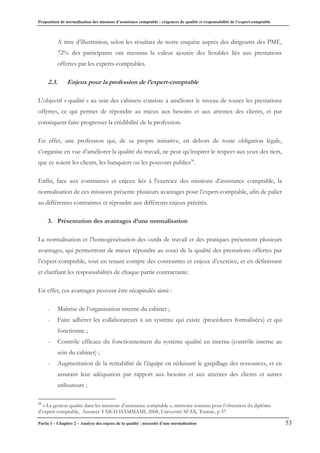 Proposition de normalisation des missions d’assistance comptable : exigences de qualité et responsabilité de l’expert-comptable
Partie I – Chapitre 2 – Analyse des enjeux de la qualité : nécessité d’une normalisation 53
A titre d’illustration, selon les résultats de notre enquête auprès des dirigeants des PME,
72% des participants ont reconnu la valeur ajoutée des livrables liés aux prestations
offertes par les experts-comptables.
2.3. Enjeux pour la profession de l’expert-comptable
L’objectif « qualité » au sein des cabinets consiste à améliorer le niveau de toutes les prestations
offertes, ce qui permet de répondre au mieux aux besoins et aux attentes des clients, et par
conséquent faire progresser la crédibilité de la profession.
En effet, une profession qui, de sa propre initiative, en dehors de toute obligation légale,
s’organise en vue d’améliorer la qualité du travail, ne peut qu’inspirer le respect aux yeux des tiers,
que ce soient les clients, les banquiers ou les pouvoirs publics36
.
Enfin, face aux contraintes et enjeux liés à l’exercice des missions d’assistance comptable, la
normalisation de ces missions présente plusieurs avantages pour l’expert-comptable, afin de palier
au différentes contraintes et répondre aux différents enjeux précités.
3. Présentation des avantages d’une normalisation
La normalisation et l’homogénéisation des outils de travail et des pratiques présentent plusieurs
avantages, qui permettront de mieux répondre au souci de la qualité des prestations offertes par
l’expert-comptable, tout en tenant compte des contraintes et enjeux d’exercice, et en définissant
et clarifiant les responsabilités de chaque partie contractante.
En effet, ces avantages peuvent être récapitulés ainsi :
- Maîtrise de l’organisation interne du cabinet ;
- Faire adhérer les collaborateurs à un système qui existe (procédures formalisées) et qui
fonctionne ;
- Contrôle efficace du fonctionnement du système qualité en interne (contrôle interne au
sein du cabinet) ;
- Augmentation de la rentabilité de l’équipe en réduisant le gaspillage des ressources, et en
assurant leur adéquation par rapport aux besoins et aux attentes des clients et autres
utilisateurs ;
36
« La gestion qualité dans les missions d’assistance comptable », mémoire soutenu pour l’obtention du diplôme
d’expert-comptable, Assawer YAICH HAMMAMI, 2008, Université SFAX, Tunisie, p 57
 