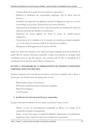 Proposition de normalisation des missions d’assistance comptable : exigences de qualité et responsabilité de l’expert-comptable
Partie I – Chapitre 2 – Analyse des enjeux de la qualité : nécessité d’une normalisation 54
- Contrôle efficace de la qualité des travaux effectués (supervision) ;
- Définition et clarification des responsabilités réciproques avec les clients (lettre de
mission) ;
- Justification du respect des lois, règlements ainsi que les diligences en vigueur, en cas d’un
éventuel litige avec les clients (documentation des travaux effectués) ;
- Harmonisation des pratiques de tout le corps professionnel (en montrant qu’il s’agit d’un
corps qui fonctionne en cohérence et en harmonie) ;
- Satisfaction des besoins légitimes des clients en matière de « qualité » (attentes
obligatoires) ;
- Accroissement de la crédibilité et de la notoriété de la profession d’expert-comptable,
vis-à-vis des clients, investisseurs, bailleurs de fonds, pouvoirs publics,…
- Participation au développement de l’économie nationale.
Après avoir analysé les contraintes et les enjeux de l’expert-comptable, pour une production de
qualité dans les missions d’assistance comptable, et après avoir présenté les avantages d’une
normalisation pour ce type des missions, nous estimons utile de faire un benchmark de la
normalisation de ces missions, entre le Maroc et d’autres pays.
SECTION 3 : BENCHMARK DE LA NORMALISATION DES MISSIONS D’ASSISTANCE
COMPTABLE DANS D’AUTRES PAYS
L’analyse comparative de la normalisation des missions d’assistance comptable, entre le Maroc et
d’autres pays sera articulée autour des quatre points suivants :
- Règlementation d’accès à la profession ;
- Référentiel normatif des missions d’assistance comptable ;
- Règles déontologiques ;
- Contrôle qualité.
1. Justification du choix de panel des pays comparables
Les pays choisis pour la réalisation de cette analyse se présentent comme suivant :
- Tunisie : ce pays est économiquement comparable au Maroc, et il s’inspire de la
normalisation française et internationale.
- France : ce pays nous inspire en matière de législation, réglementation et normalisation.
Egalement, ce pays s’inspire lui-même de la normalisation internationale.
 