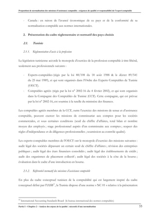 Proposition de normalisation des missions d’assistance comptable : exigences de qualité et responsabilité de l’expert-comptable
Partie I – Chapitre 2 – Analyse des enjeux de la qualité : nécessité d’une normalisation 55
- Canada : en raison de l’avancé économique de ce pays et de la conformité de sa
normalisation comptable aux normes internationales.
2. Présentation du cadre règlementaire et normatif des pays choisis
2.1. Tunisie
2.1.1. Règlementation d’accès à la profession
La législation tunisienne accorde le monopole d’exercice de la profession comptable à titre libéral,
seulement aux professionnels suivants :
- Experts-comptables (régis par la loi 88/108 du 18 août 1988 & le décret 89/541
du 25 mai 1989), et qui sont organisés dans l’Ordre des Experts Comptables de Tunisie
(OECT).
- Comptables agréés (régis par la loi n° 2002-16 du 4 février 2002), et qui sont organisés
dans la Compagnie des Comptables de Tunisie (CCT). Cette compagnie, qui est prévue
par la loi n° 2002-16, est soumise à la tutelle du ministère des finances.
Les comptables agréés membres de la CCT, outre l’exercice des missions de tenue et d’assistance
comptable, peuvent exercer les missions de commissariat aux comptes pour les sociétés
commerciales, et sous certaines conditions (seuil du chiffre d’affaires, total bilan et nombre
moyen des employés ; stage professionnel auprès d’un commissaire aux comptes ; respect des
règles d’indépendance et de diligences professionnelles ; soumission au contrôle qualité).
Les experts-comptables membres de l’OECT ont le monopole d’exercice des missions suivantes :
audit légal des sociétés dépassant un certain seuil de chiffre d’affaires ; révision des entreprises
publiques ; audit légal des états financiers consolidés ; audit légal des établissements de crédit ;
audit des organismes de placement collectif ; audit légal des sociétés à la côte de la bourse ;
évaluation dans le cadre d’une introduction en bourse.
2.1.2. Référentiel normatif des missions d’assistance comptable
En plus du cadre conceptuel tunisien de la comptabilité qui est largement inspiré du cadre
conceptuel défini par l’IASB37
, la Tunisie dispose d’une norme « NC 01 » relative à la présentation
37
International Accounting Standards Board (le bureau international des normes comptables)
 
