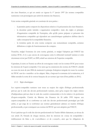 Proposition de normalisation des missions d’assistance comptable : exigences de qualité et responsabilité de l’expert-comptable
Partie I – Chapitre 2 – Analyse des enjeux de la qualité : nécessité d’une normalisation 56
des états financiers, et qui est entrée en vigueur le 1er
janvier 1997 (les normes comptables
tunisiennes sont promulguées par arrêté du ministre des finances).
Cette norme comptable générale est constituée de trois parties :
- la première partie comporte les dispositions relatives à la présentation des états financiers.
- la deuxième partie intitulée « organisation comptable » traite des règles et principes
d'organisation comptable de l'entreprise, afin qu'elle puisse préparer et présenter des
informations comptables qui répondent aux caractéristiques qualitatives définies dans le
cadre conceptuel de la comptabilité financière.
- la troisième partie de cette norme comporte une nomenclature comptable, certaines
définitions et règles de fonctionnement des comptes.
Toutefois, malgré l’existence de cette norme générale, et malgré l’adoption par l’OECT des
normes IFAC, il n’y a pas encore de convergence entre le référentiel normatif tunisien et celui
récemment révisé par l’IAFC en 2009, relatif aux missions de l’expertise comptable.
Cependant, il existe en Tunisie un effort de convergence totale vers les normes IFAC pour toutes
les missions de l’expert-comptable. C’est ainsi que la commission des normes de l’OECT a décidé
au cours du mois de juin 2006 de maintenir le principe d’adoption intégrale de toutes les normes
de l’IFAC sans les « tunisifier » ni les adapter. Mais, s’imposait la contrainte de la traduction, et il
fallait attendre la sortie de la version française de ces normes (qui vient d’être publiée en 2011).
2.1.3. Règles déontologiques
Les experts-comptables tunisiens sont tenus au respect des règles d'éthique professionnelle
prévues par le code des devoirs professionnels tunisien, ainsi qu'au respect des règles strictes
d'indépendance prévues dans le code des sociétés commerciales et la loi relative à la profession
d'expert-comptable. L'arrêté du Ministre des Finances du 26 juillet 1993 impose aux
experts-comptables de se conformer au code des devoirs professionnels promulgué par ledit
arrêté, et qui exige de se conformer aux normes généralement admises en matière d'éthique
professionnelle, et par conséquent aux normes de l'IFAC qui sont adoptées par l'OECT.
Il est à préciser que le code des devoirs professionnels de Tunisie définit clairement, au niveau de
son article 25, l’étendu de chaque mission, dont les missions de « tenue de comptabilité –
établissement du bilan », de « surveillance » et de « conseil », ainsi que les obligations de
 