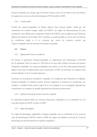 Proposition de normalisation des missions d’assistance comptable : exigences de qualité et responsabilité de l’expert-comptable
Partie I – Chapitre 2 – Analyse des enjeux de la qualité : nécessité d’une normalisation 57
l’expert-comptable pour chaque type de mission. Encore reste-t-il à le mettre à jour à la lumière
des apports du nouveau code de déontologie de l’IFAC publié en 2009.
2.1.4. Contrôle qualité
L’ordre des experts-comptables de Tunisie dispose d’un « manuel qualité » établi par une
commission du contrôle chargée auprès de l’OECT. Les règles de fonctionnement de cette
commission sont définies par le règlement intérieur de l’OECT, qui est approuvé par l’arrêté du
Ministre des finances du 26 juillet 1991. Toutefois, ce manuel qualité ne couvre que les missions
de certification légale et il ne concerne pas toutes les missions exercées par
l’expert-comptable, dont les missions d’assistance comptable.
2.2. France
2.2.1. Règlementation d’accès à la profession
En France, la profession d'expert-comptable est réglementée par l'ordonnance n°45-2138
du 19 septembre 1945 et le décret n° 2012-432 du 30 mars 2012 (relatif à l’exercice de l’activité
d’expertise comptable). Les experts-comptables sont réunis au sein d’un ordre professionnel qui
dispose d’un pouvoir réglementaire pour la profession. L’OEC de la France est composé d’un
conseil supérieur et de 23 conseils régionaux.
L’exercice de la profession d’expertise comptable est conditionné par l’obtention du diplôme
d’expert-comptable. Ce diplôme permet d'exercer également la fonction de commissaire aux
comptes, à condition d'être inscrit auprès de la cour d'appel et de la compagnie régionale des
commissaires aux comptes, de laquelle dépend le lieu d'exercice professionnel.
2.2.2. Référentiel normatif des missions d’assistance comptable
Le référentiel normatif relatif aux missions d’assistance comptable est en conformité avec les
nouvelles normes de l’IFAC révisées en 2009.
2.2.3. Règles déontologiques
Les règles déontologiques applicables à l’expert-comptable sont en conformité avec le nouveau
code de déontologie de l’IFAC révisées en 2009. Ces règles sont définies au niveau du « Code de
déontologie des professionnels de l’expertise comptable ».
 