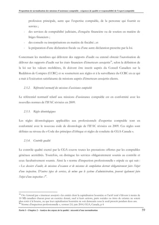 Proposition de normalisation des missions d’assistance comptable : exigences de qualité et responsabilité de l’expert-comptable
Partie I – Chapitre 2 – Analyse des enjeux de la qualité : nécessité d’une normalisation 59
profession principale, autre que l’expertise comptable, de la personne qui fournit ce
service ;
- des services de comptabilité judiciaire, d’enquête financière ou de soutien en matière de
litiges financiers ;
- des conseils ou interprétations en matière de fiscalité ; et
- la préparation d’une déclaration fiscale ou d’une autre déclaration prescrite par la loi.
Concernant les membres qui délivrent des rapports d’audit ou entend obtenir l’autorisation de
délivrer des rapports d’audit sur les états financiers d’émetteurs assujettis39
, selon la définition de
la loi sur les valeurs mobilières, ils doivent être inscrit auprès du Conseil Canadien sur la
Reddition de Comptes (CCRC) et se soumettent aux règles et à la surveillance du CCRC en ce qui
a trait à l’exécution satisfaisante de missions auprès d’émetteurs assujettis clients.
2.3.2. Référentiel normatif des missions d’assistance comptable
Le référentiel normatif relatif aux missions d’assistance comptable est en conformité avec les
nouvelles normes de l’IFAC révisées en 2009.
2.3.3. Règles déontologiques
Les règles déontologiques applicables aux professionnels d’expertise comptable sont en
conformité avec le nouveau code de déontologie de l’IFAC révisées en 2009. Ces règles sont
définies au niveau du « Code des principes d’éthique et règles de conduite de CGA-Canada ».
2.3.4. Contrôle qualité
Le contrôle qualité exercé par la CGA couvre toutes les prestations offertes par les comptables
généraux accrédités. Toutefois, on distingue les services obligatoirement soumis au contrôle et
ceux facultativement soumis. Ainsi la « norme d’inspection professionnelle » stipule ce qui suit :
« Les dossiers d’audit, de missions d’examen et de missions de compilation devront obligatoirement faire l’objet
d’une inspection. D’autres types de services, de même que le système d’administration, peuvent également faire
l’objet d’une inspection »40
.
39
On s’entend par « émetteur assujetti » les entités dont la capitalisation boursière et l’actif total s’élèvent à moins de
10 M$ canadien chacun pour un exercice donné, sauf si leurs actions, parts sociales ou titres de créance ne soient
plus cotés à la bourse, ou que leur capitalisation boursière ne soit demeurée sous le seuil prescrit pendant deux ans.
40
Norme d’inspection professionnelle », version 2.0, juin 2010, CGA, Canada, p 4
 