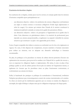 Proposition de normalisation des missions d’assistance comptable : exigences de qualité et responsabilité de l’expert-comptable
Partie I – Chapitre 2 – Analyse des enjeux de la qualité : nécessité d’une normalisation 61
Conclusion du deuxième chapitre
En conclusion de ce chapitre, comme pour tous les services, le concept qualité dans les missions
d’assistance comptable repose principalement sur :
- une dimension objective : relative à la satisfaction des attentes obligatoires conformément
aux règles et normes connues et reconnues (obligations d’ordre légal, réglementaire et
selon les usages). Ces attentes qui rentrent dans l’étendu de la mission constituent le
minimum de plafond à atteindre en termes de la qualité des prestations offertes.
- une dimension subjective : relative à la perception et l’appréciation de la qualité chez le
client. Cette dimension est généralement relative à la réactivité du professionnel pour
répondre aux attentes proportionnelles, et également à sa capacité à identifier les attentes
attractives qui constituent « un plus » très appréciable par les clients.
Certes, l’expert-comptable doit réaliser sa mission en conformité avec les lois et les règlements en
vigueur. En outre, il doit disposer des compétences, moyens matériels et humains nécessaires
pour réaliser ses missions, tout en adoptant une démarche méthodique et fortement
recommandée.
En plus, les politiques et les procédures en interne du cabinet doivent permettre d’assurer une
optimisation des ressources, pour pouvoir les canaliser vers l’objectif de la « qualité des travaux »,
tout en respectant les obligations légales et réglementaires. De même, la mise en place d’une
politique qualité au sein du cabinet permet d’avoir plus de maîtrise de l’organisation interne, et
également de s’assurer que les procédures mises en place fonctionnent correctement, et
conformément aux attentes de chacun.
Enfin, le benchmark des pratiques et politiques de normalisation à l’international, confirment
l’adoption par plusieurs pays économiquement avancés des normes internationales en la matière.
Ce choix est motivé par les clarifications apportées par ces normes en matière des diligences à
accomplir, des règles d’éthique à adopter ainsi que les obligations réciproques de chaque partie.
 