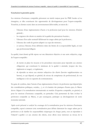 Proposition de normalisation des missions d’assistance comptable : exigences de qualité et responsabilité de l’expert-comptable
Conclusion de la première partie 62
Conclusion la première partie
Les missions d’assistance comptable présentent un intérêt majeur pour les PME locales et/ou
étrangères, et elles constituent des opportunités de développement pour l’expert-comptable.
Toutefois, ce dernier exerce dans un environnement défavorable, en raison de :
- l’absence d’une règlementation d’accès à la profession (sauf pour les missions d’intérêt
général) ;
- les exigences des clients en matière de la qualité des prestations fournies ;
- l’absence d’un cadre normatif définissant les usages admis par la profession ;
- l’absence des outils de gestion adaptés à ce type des missions ;
- et surtout, l’absence d’une définition claire des limites de sa responsabilité légale, en tant
que professionnel diligent.
La qualité, étant donné qu’elle repose sur une dimension objective et une autre subjective, exige
de l’expert-comptable :
- de mettre en place les moyens et les procédures nécessaires pour répondre aux attentes
obligatoires qui constituent le minimum de la qualité à atteindre (respect des lois,
règlements et usages) ; et également,
- de répondre au mieux aux attentes subjectives des clients (besoins supplémentaires ou
latents), ce qui dépend, en général, du niveau de compétence du professionnel, de son
intelligence et de ses capacités de communication.
En guise de synthèse, dans l’attente d’une réglementation d’accès à la profession (qui dépend plus
des considérations politiques, sociales,…), et à la lumière des pratiques d’autres pays, le Maroc
devra s’aligner à la normalisation internationale en matière d’expertise comptable, en général, et
pour les missions d’assistance comptable, en particulier. Cela permettrait de faire évoluer la
profession comptable au Maroc, et par conséquent, participer au développement de notre
économie nationale.
Après avoir présenté et analysé les avantages de la normalisation pour les missions d’assistance
comptable, exposé comment cette normalisation peut définir clairement les usages admis par la
profession et de clarifier les responsabilités réciproques de chaque partie, tout en répondant à
l’objectif « qualité » et aux attentes des clients, nous allons nous intéresser au niveau de la
 