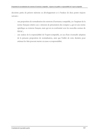 Proposition de normalisation des missions d’assistance comptable : exigences de qualité et responsabilité de l’expert-comptable
Conclusion de la première partie 63
deuxième partie du présent mémoire au développement et à l’analyse de deux points majeurs
suivants :
- une proposition de normalisation des missions d’assistance comptable, en s’inspirant de la
norme française relative aux « missions de présentation des comptes », qui est une norme
spécifique au contexte français, mais qui est en conformité avec les nouvelles normes de
l’IFAC ;
- une analyse de la responsabilité de l’expert-comptable, en cas d’une éventuelle adoption
de la présente proposition de normalisation, ainsi que l’utilité de cette dernière pour
atténuer les faits pouvant mettre en cause sa responsabilité.
 
